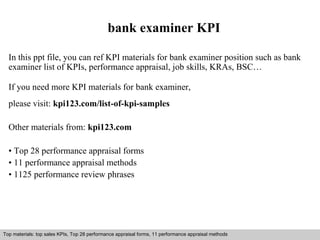 bank examiner KPI 
In this ppt file, you can ref KPI materials for bank examiner position such as bank 
examiner list of KPIs, performance appraisal, job skills, KRAs, BSC… 
If you need more KPI materials for bank examiner, 
please visit: kpi123.com/list-of-kpi-samples 
Other materials from: kpi123.com 
• Top 28 performance appraisal forms 
• 11 performance appraisal methods 
• 1125 performance review phrases 
Top materials: top sales KPIs, Top 28 performance appraisal forms, 11 performance appraisal methods 
Interview questions and answers – free download/ pdf and ppt file 
 