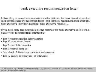 Interview questions and answers – free download/ pdf and ppt file
bank executive recommendation letter
In this file, you can ref recommendation letter materials for bank executive position
such as bank executive recommendation letter samples, recommendation letter tips,
bank executive interview questions, bank executive resumes…
If you need more recommendation letter materials for bank executive as following,
please visit: recommendationletter.biz
• Top 7 recommendation letter samples
• Top 32 recruitment forms
• Top 7 cover letter samples
• Top 8 resumes samples
• Free ebook: 75 interview questions and answers
• Top 12 secrets to win every job interviews
For top materials: top 7 recommendation letter samples, top 8 resumes samples, free ebook: 75 interview questions and answers
Pls visit: recommendationletter.biz
 