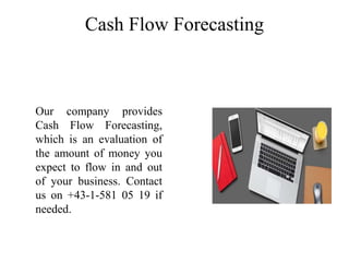 Cash Flow Forecasting
Our company provides
Cash Flow Forecasting,
which is an evaluation of
the amount of money you
expect to flow in and out
of your business. Contact
us on +43-1-581 05 19 if
needed.
 