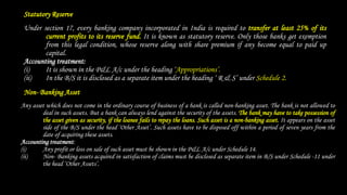 Statutory Reserve
Under section 17, every banking company incorporated in India is required to transfer at least 25% of its
current profits to its reserve fund. It is known as statutory reserve. Only those banks get exemption
from this legal condition, whose reserve along with share premium if any become equal to paid up
capital.
Accounting treatment:
(i) It is shown in the P&L A/c under the heading ‘Appropriations’.
(ii) In the B/S it is disclosed as a separate item under the heading ‘ R & S’ under Schedule 2.
Non- Banking Asset
Any asset which does not come in the ordinary course of business of a bank is called non-banking asset. The bank is not allowed to
deal in such assets. But a bank can always lend against the security of the assets. The bank may have to take possession of
the asset given as security, if the loanee fails to repay the loans. Such asset is a non-banking asset. It appears on the asset
side of the B/S under the head ‘Other Asset’. Such assets have to be disposed off within a period of seven years from the
date of acquiring these assets.
Accounting treatment:
(i) Any profit or loss on sale of such asset must be shown in the P&L A/c under Schedule 14.
(ii) Non- Banking assets acquired in satisfaction of claims must be disclosed as separate item in B/S under Schedule -11 under
the head ‘Other Assets’.
 