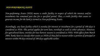 NON-PERFORMING ASSETS
Non-performing Assets (NPA) means a credit facility in respect of which the interest and/or
instalments has remained past due for a specified period. Thus, a credit facility that ceases to
generate income for the bank is termed as Non-performing Assets.
Accordingly, any loan facility which is overdue for interest or instalment for a period of 180 days is
considered as NPA. This period applies for term loan, overdraft as well as other advances. However,
for agricultural loans, overdue for two harvest seasons is considered as NPA. With effect from March
2004, banks have to classify their assets as NPAs if they fail to recover either a portion of principal or
interest within 90 days instead of 180 days applicable earlier.
 