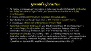 General Information
• No banking company can carry on business in India unless its subscribed capital is not less than
one- half of the authorized capital and its paid up capital is not less than one – half of
subscribed capital.
• A banking company cannot create any charge upon its uncalled capital.
• Every banking co. shall transfer a sum equal to 25% of profits to statutory reserve.
• A bank can open a branch only at the permission or reserve bank
• Payment of Commission, Brokerage etc. (Sec. 13): According to Sec. 13, a banking company is
not permitted to pay directly or indirectly by way of commission, brokerage, discount or
remuneration on issues of its shares in excess of 2½ of the paid-up value of such shares.
• Payment of Dividend (Sec. 15): According to Sec. 15, no banking company shall pay any
dividend on its shares until all its capital expense (including preliminary expenses, organization
expenses, share selling commission, brokerage, amount of losses incurred and other items of
expenditure not represented by tangible assets) have been completely written off.
 