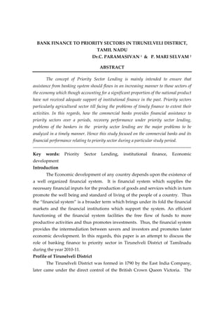 BANK FINANCE TO PRIORITY SECTORS IN TIRUNELVELI DISTRICT,
TAMIL NADU
Dr.C. PARAMASIVAN 1 & P. MARI SELVAM 2
ABSTRACT
The concept of Priority Sector Lending is mainly intended to ensure that
assistance from banking system should flows in an increasing manner to those sectors of
the economy which though accounting for a significant proportion of the national product
have not received adequate support of institutional finance in the past. Priority sectors
particularly agricultural sector till facing the problems of timely finance to extent their
activities. In this regards, how the commercial banks provides financial assistance to
priority sectors over a periods, recovery performance under priority sector lending,
problems of the bankers in the priority sector lending are the major problems to be
analyzed in a timely manner. Hence this study focused on the commercial banks and its
financial performance relating to priority sector during a particular study period.
-----------------------------------------------------------------------------------------------------------Key

words:

Priority

Sector

Lending,

institutional

finance,

Economic

development
Introduction
The Economic development of any country depends upon the existence of
a well organized financial system. It is financial system which supplies the
necessary financial inputs for the production of goods and services which in turn
promote the well being and standard of living of the people of a country. Thus
the “financial system” is a broader term which brings under its fold the financial
markets and the financial institutions which support the system. An efficient
functioning of the financial system facilities the free flow of funds to more
productive activities and thus promotes investments. Thus, the financial system
provides the intermediation between savers and investors and promotes faster
economic development. In this regards, this paper is an attempt to discuss the
role of banking finance to priority sector in Tirunelveli District of Tamilnadu
during the year 2010-11.
Profile of Tirunelveli District
The Tirunelveli District was formed in 1790 by the East India Company,
later came under the direct control of the British Crown Queen Victoria. The

 