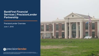 This presentation includes confidential information of Lender Performance Group, LLC. Any unauthorized review, use,
disclosure or distribution is prohibited. By receiving this presentation, you agree to the terms contained in this paragraph and
that it is covered by any applicable Confidentiality Agreement
BankFirst Financial
Services | PrecisionLender
Partnership
PrecisionLender Overview
June 1, 2018
 
