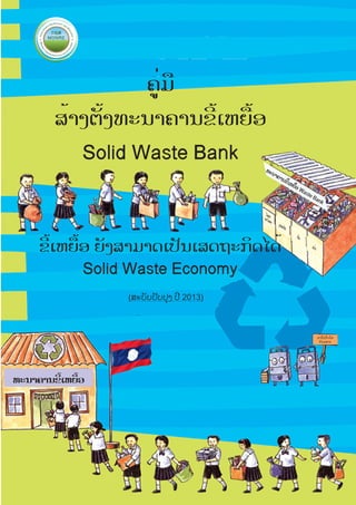 ຄູ່ມື
ສ້າງຕັ້ງທະນາຄານຂີ້ເຫຍື້ອ
Solid Waste Bank

ທະ

ນາ

ໂລຫ
ະ
ອະໂ
ລຫະ

ຄາ

ນຂ

ີ້ເຫຍ

ື້ອ W

ast

eB

an

k

ປຼາສ

ຂີ້ເຫຍື້ອ ຍັງສາມາດເປັນເສດຖະກິດໄດ້
Solid Waste Economy

ະຕິກ
ເຈັ້ຍ
ແກ້ວ

(ສະບັບປັບປຸງ ປີ 2013)

ມາໃຊ້ປິ່ນໂຕ
ກັນເທາະ

ທະນາຄານຂີ້ເຫຍື້ອ

 