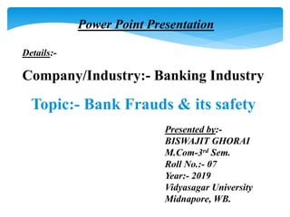 Topic:- Bank Frauds & its safety.
Power Point Presentation
Details:-
Company/Industry:- Banking Industry
Presented by:-
BISWAJIT GHORAI
M.Com-3rd Sem.
Roll No.:- 07
Year:- 2019
Vidyasagar University
Midnapore, WB.
 