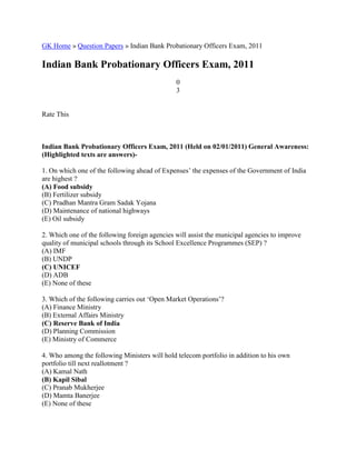 GK Home » Question Papers » Indian Bank Probationary Officers Exam, 2011
Indian Bank Probationary Officers Exam, 2011
0
3
Rate This
Indian Bank Probationary Officers Exam, 2011 (Held on 02/01/2011) General Awareness:
(Highlighted texts are answers)-
1. On which one of the following ahead of Expenses’ the expenses of the Government of India
are highest ?
(A) Food subsidy
(B) Fertilizer subsidy
(C) Pradhan Mantra Gram Sadak Yojana
(D) Maintenance of national highways
(E) Oil subsidy
2. Which one of the following foreign agencies will assist the municipal agencies to improve
quality of municipal schools through its School Excellence Programmes (SEP) ?
(A) IMF
(B) UNDP
(C) UNICEF
(D) ADB
(E) None of these
3. Which of the following carries out ‘Open Market Operations’?
(A) Finance Ministry
(B) External Affairs Ministry
(C) Reserve Bank of India
(D) Planning Commission
(E) Ministry of Commerce
4. Who among the following Ministers will hold telecom portfolio in addition to his own
portfolio till next reallotment ?
(A) Kamal Nath
(B) Kapil Sibal
(C) Pranab Mukherjee
(D) Mamta Banerjee
(E) None of these
 