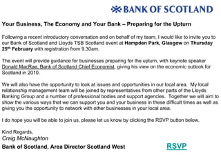 Your Business, The Economy and Your Bank – Preparing for the Upturn

Following a recent introductory conversation and on behalf of my team, I would like to invite you to
our Bank of Scotland and Lloyds TSB Scotland event at Hampden Park, Glasgow on Thursday
25th February with registration from 9.30am.

The event will provide guidance for businesses preparing for the upturn, with keynote speaker
Donald MacRae, Bank of Scotland Chief Economist, giving his view on the economic outlook for
Scotland in 2010.

We will also have the opportunity to look at issues and opportunities in our local area. My local
relationship management team will be joined by representatives from other parts of the Lloyds
Banking Group and a number of professional bodies and support agencies. Together we will aim to
show the various ways that we can support you and your business in these difficult times as well as
giving you the opportunity to network with other businesses in your local area.

I do hope you will be able to join us, please let us know by clicking the RSVP button below.

Kind Regards,
Craig McNaughton
Bank of Scotland, Area Director Scotland West                                RSVP
 