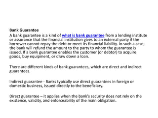 Bank Guarantee
A bank guarantee is a kind of what is bank guarantee from a lending institute
or assurance that the financial institution gives to an external party if the
borrower cannot repay the debt or meet its financial liability. In such a case,
the bank will refund the amount to the party to whom the guarantee is
issued. If a bank guarantee enables the customer (or debtor) to acquire
goods, buy equipment, or draw down a loan.
There are different kinds of bank guarantees, which are direct and indirect
guarantees.
Indirect guarantee - Banks typically use direct guarantees in foreign or
domestic business, issued directly to the beneficiary.
Direct guarantee – it applies when the bank’s security does not rely on the
existence, validity, and enforceability of the main obligation.
 