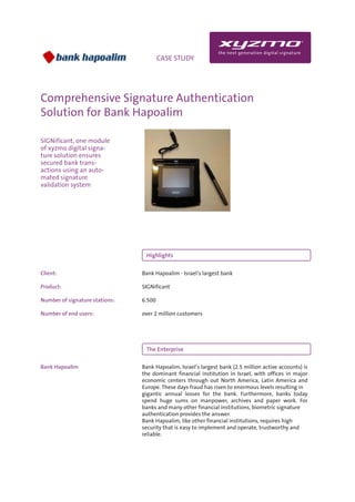 INFO                                  CASE STUDY




Comprehensive Signature Authentication
Solution for Bank Hapoalim

SIGNificant, one module
of xyzmo digital signa-
ture solution ensures
secured bank trans-
actions using an auto-
mated signature
validation system




                                 Highlights

Client:                         Bank Hapoalim - Israel’s largest bank

Product:                        SIGNificant

Number of signature stations:   6.500

Number of end users:            over 2 million customers




                                 The Enterprise

Bank Hapoalim                   Bank Hapoalim, Israel’s largest bank (2.5 million active accounts) is
                                the dominant financial institution in Israel, with offices in major
                                economic centers through out North America, Latin America and
                                Europe. These days fraud has risen to enormous levels resulting in
                                gigantic annual losses for the bank. Furthermore, banks today
                                spend huge sums on manpower, archives and paper work. For
                                banks and many other financial institutions, biometric signature
                                authentication provides the answer.
                                Bank Hapoalim, like other financial institutions, requires high
                                security that is easy to implement and operate, trustworthy and
                                reliable.
 