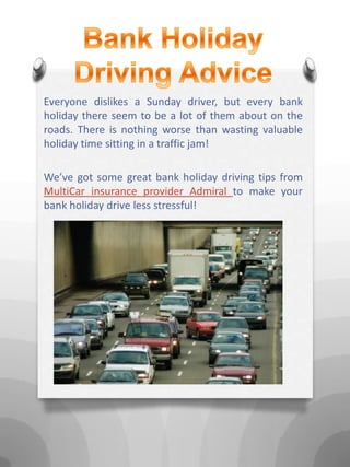 Everyone dislikes a Sunday driver, but every bank
holiday there seem to be a lot of them about on the
roads. There is nothing worse than wasting valuable
holiday time sitting in a traffic jam!

We’ve got some great bank holiday driving tips from
MultiCar insurance provider Admiral to make your
bank holiday drive less stressful!
 
