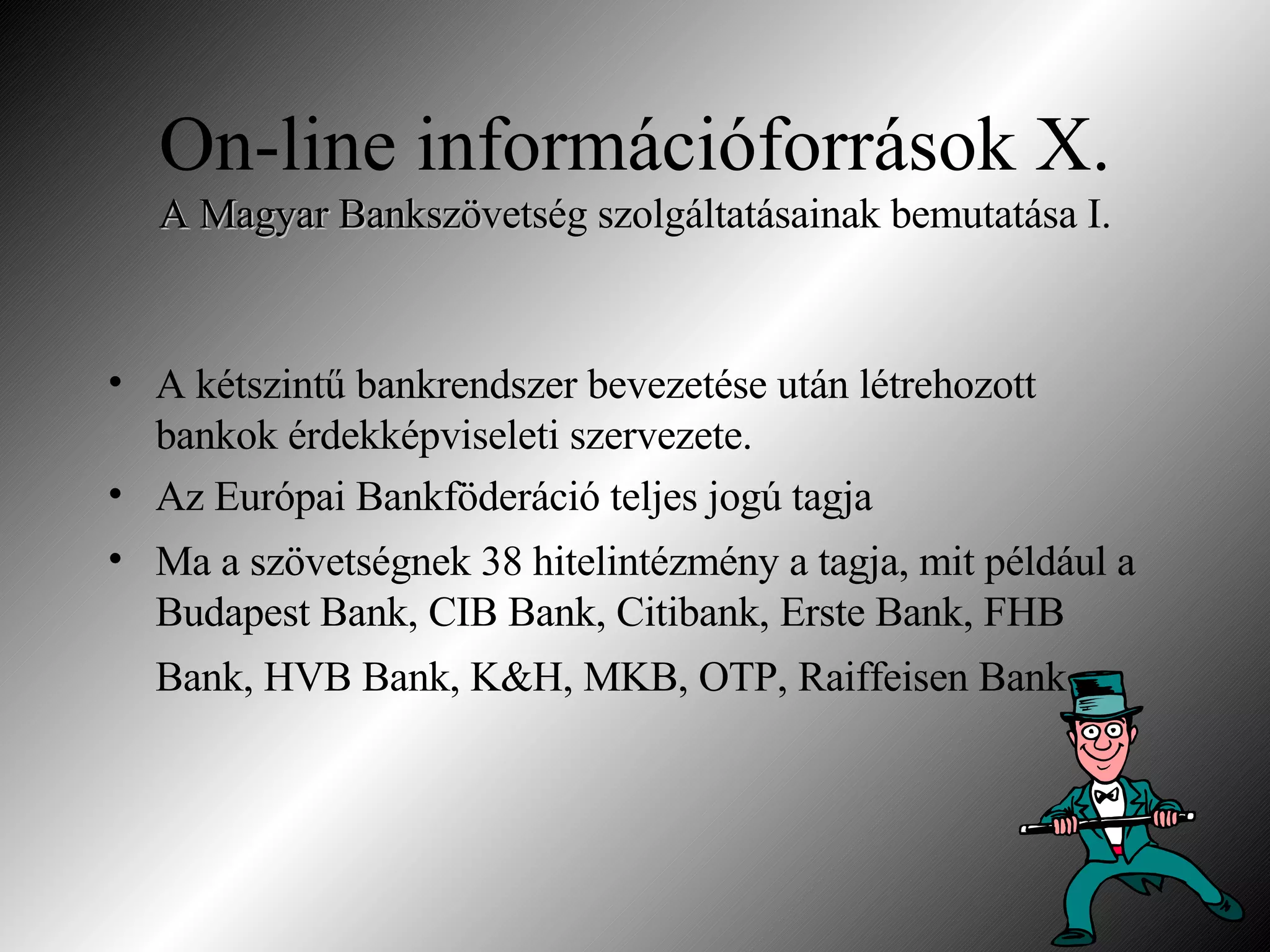 On-line információforrások X. A Magyar Bankszövetség  szolgáltatásainak bemutatása I. A kétszintű bankrendszer bevezetése után létrehozott bankok érdekképviseleti szervezete. Az Európai Bankföderáció teljes jogú tagja Ma a szövetségnek 38 hitelintézmény a tagja, mit például a Budapest Bank, CIB Bank, Citibank, Erste Bank, FHB Bank, HVB Bank, K&H, MKB, OTP, Raiffeisen Bank   