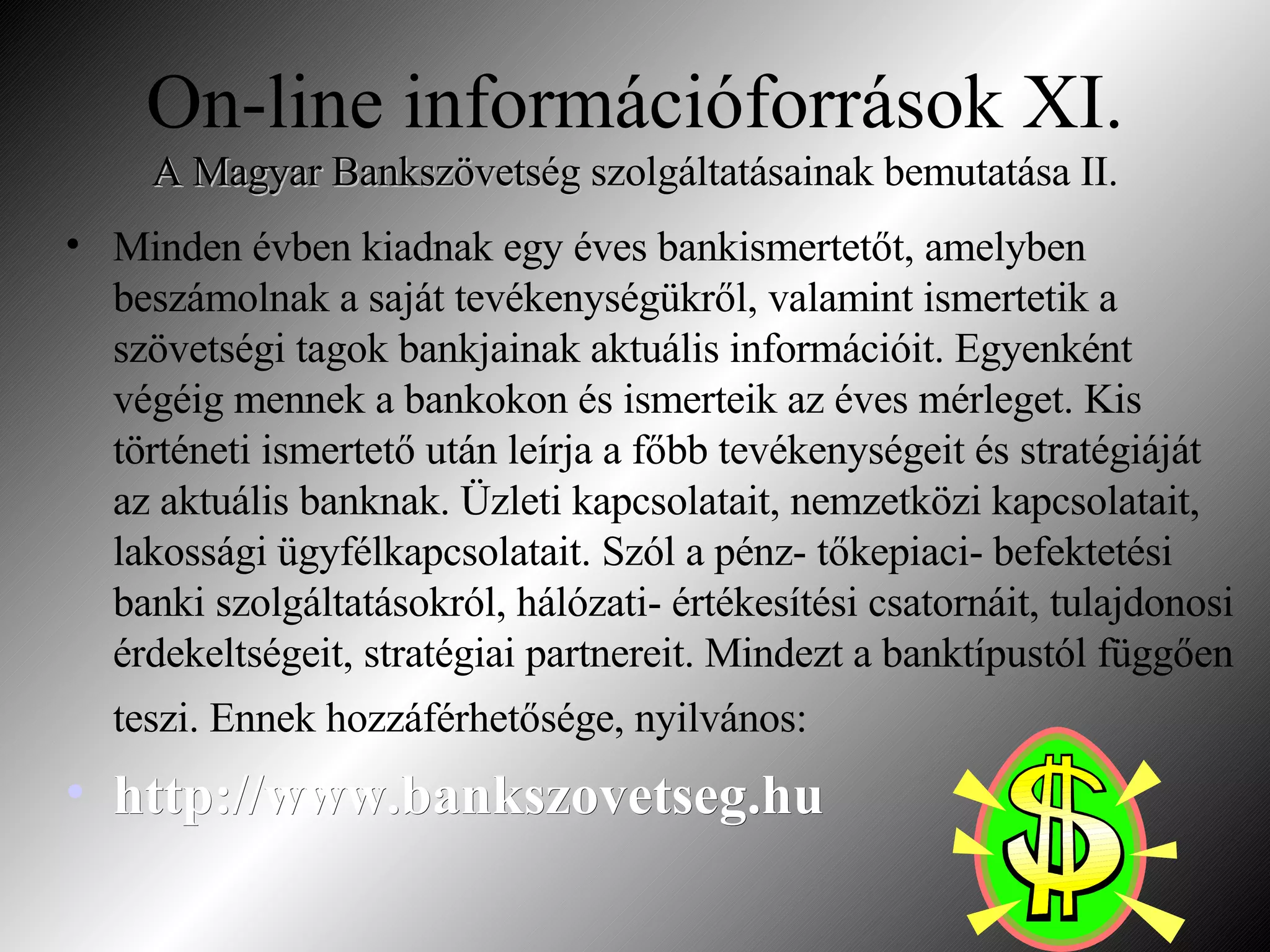 On-line információforrások XI. A Magyar Bankszövetség  szolgáltatásainak bemutatása II. Minden évben kiadnak egy éves bankismertetőt, amelyben beszámolnak a saját tevékenységükről, valamint ismertetik a szövetségi tagok bankjainak aktuális információit. Egyenként végéig mennek a bankokon és ismerteik az éves mérleget. Kis történeti ismertető után leírja a főbb tevékenységeit és stratégiáját az aktuális banknak. Üzleti kapcsolatait, nemzetközi kapcsolatait, lakossági ügyfélkapcsolatait. Szól a pénz- tőkepiaci- befektetési banki szolgáltatásokról, hálózati- értékesítési csatornáit, tulajdonosi érdekeltségeit, stratégiai partnereit. Mindezt a banktípustól függően teszi. Ennek hozzáférhetősége, nyilvános:   http://www.bankszovetseg.hu 