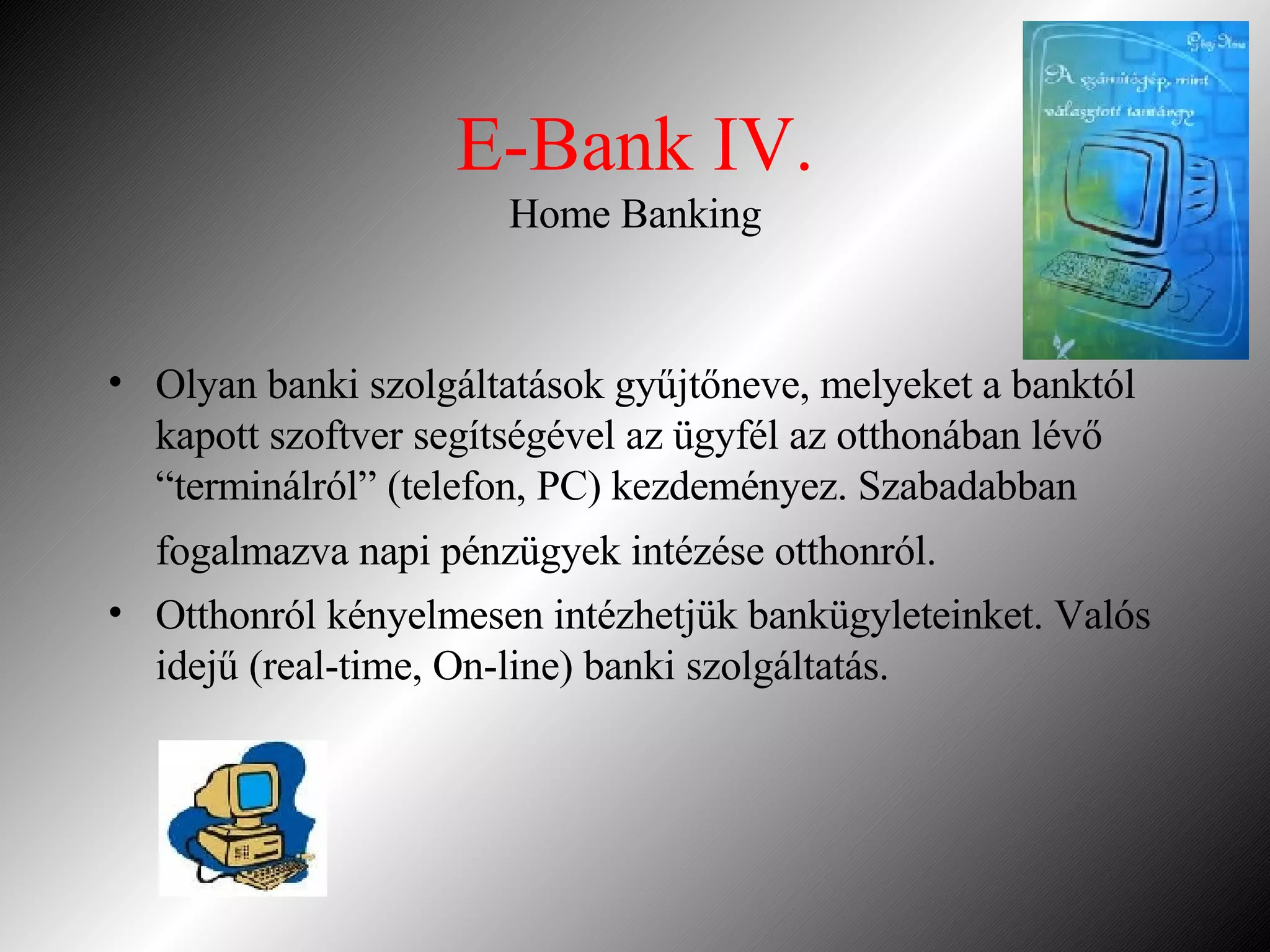 E-Bank IV. Home Banking Olyan banki szolgáltatások gyűjtőneve, melyeket a banktól kapott szoftver segítségével az ügyfél az otthonában lévő “terminálról” (telefon, PC) kezdeményez. Szabadabban fogalmazva napi pénzügyek intézése otthonról.   Otthonról kényelmesen intézhetjük bankügyleteinket. Valós idejű (real-time, On-line) banki szolgáltatás. 