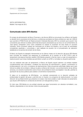 Departamento de Comunicación




NOTA INFORMATIVA
Madrid, 9 de mayo de 2012




Comunicado sobre BFA-Bankia


El consejo de administración de Banco Financiero y de Ahorros (BFA) ha comunicado hoy al Banco de España
su decisión de no recomprar en los términos y condiciones acordados los títulos emitidos por valor de 4.465m€
que suscribió el FROB (Fondo de Reestructuración Ordenada Bancaria). BFA ha concluido que la opción más
conveniente para reforzar la solidez patrimonial del proyecto empresarial que se inicia con el nombramiento de
José Ignacio Goirigolzarri como nuevo presidente es solicitar la conversión de esos títulos en acciones
ordinarias. Dicha conversión deberá ser autorizada por el Banco de España y por el resto de autoridades
competentes españolas y comunitarias y será realizada de acuerdo con el procedimiento de valoración
establecido en la escritura de emisión de los títulos.

El Banco de España ha trabajado intensamente en los últimos meses con la dirección del grupo BFA-Bankia
para concretar las medidas que aseguraran el cumplimiento de lo previsto en el RD-l 2/2012 para el
saneamiento del sistema financiero español. BFA-Bankia presentó a final de marzo un plan de saneamiento y
reestructuración que incluía medidas que permitirían cumplir con el RD-l y normalizar su situación patrimonial.

Una vez analizado este plan de saneamiento, el Banco de España requirió además a la entidad medidas
complementarias para racionalizar y fortalecer las estructuras de administración y gestión, aumentando su
profesionalización, así como un programa de desinversiones. Estas actuaciones adicionales debían servir para
reforzar la solidez de la entidad y restaurar la plena confianza del mercado. Los acontecimientos de las últimas
semanas y la creciente incertidumbre sobre el futuro de la entidad ha hecho aconsejable ir más allá y plantear la
aportación de recursos públicos para acelerar e incrementar el saneamiento.

El relevo en la presidencia de BFA-Bankia va orientado precisamente en la dirección señalada de
profesionalizar la gestión del grupo y permitirá dar un impulso a su programa de reestructuración. La nueva
dirección de la entidad tendrá que presentar en el plazo más breve posible un plan reforzado de saneamiento
que situará a BFA-Bankia en condiciones de afrontar con total garantía su futuro.

En todo caso, BFA-Bankia es una entidad solvente que sigue funcionando con absoluta normalidad y sus
clientes y depositantes no han de tener motivo de preocupación.




Reproducción permitida solo si se cita la fuente.

Para más información: Tel. +34 91 338 5044 / 6097 / 5318 Fax +34 91 338 5203 www.bde.es Correo electrónico: comunicacion@bde.es

                                                                                                                                  1
 