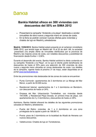 Bankia Habitat ofrece en 300 viviendas con
          descuentos del 55% en SIMA 2012

   •   Presentará la campaña “Andando a la playa” destinada a vender
       inmuebles de obra nueva y segunda mano en zonas de costa.
   •   En la feria se podrán conocer nuevas ofertas para viviendas y
       chalets de lujo en Madrid y alrededores


Madrid, 15/04/2012. Bankia Habitat estará presente en el certamen inmobiliario
SIMA 2012, que tendrá lugar en Madrid del 19 al 22 de abril. Allí, la sociedad
 presentará una amplia oferta de inmuebles distribuidos por la provincia de
Madrid y las mejores zonas de costa, con notables descuentos y posibilidad de
financiación desde Euribor + 0,90%.

Durante el desarrollo del evento, Bankia Habitat exhibirá la oferta contenida en
su campaña “Andando a la Playa”, en la que el cliente podrá beneficiarse de
descuentos de hasta el 55% para una selección de 300 viviendas de obra
nueva y segunda mano ubicadas en zonas destacadas de costa. Los detalles
de la campaña, vigente hasta el próximo 31 de mayo, están disponibles en el
portal www.bankiahabitat.es.

Entre las promociones más destacadas de las zonas de costa se encuentran:

   •   Punta Cormorán: apartamentos de 2 dormitorios en La Manga del Mar
       Menor, a partir de 93.000 euros.

   •   Residencial Islamar: apartamentos de 1 a 3 dormitorios en Benidorm,
       con descuentos de hasta un 24%.

   •   Oropesa del Mar: Urbanización Torrebellver, con viviendas desde
       144.400€, y Residencial Playa Dorada, en primera línea de playa, con
       apartamentos de 2 y 3 dormitorios y descuentos de hasta un 26%.

Asimismo, Bankia Habitat ofrecerá los detalles de las siguientes promociones
ubicadas en Madrid y alrededores:

   •   Puerta del Retiro: viviendas de 1 a 4 dormitorios en una zona
       privilegiada de la capital a partir de 188.661 €.

   •   Pravia: pisos de 3 dormitorios en la localidad de Alcalá de Henares con
       nuevos descuentos.

   •   Valdehurones: Chalets de lujo en Torrelodones.
 