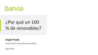 ¿Por qué un 100
% de renovables?
Angel Prado
Director de Servicios Generales de Bankia
Marzo 2017
 