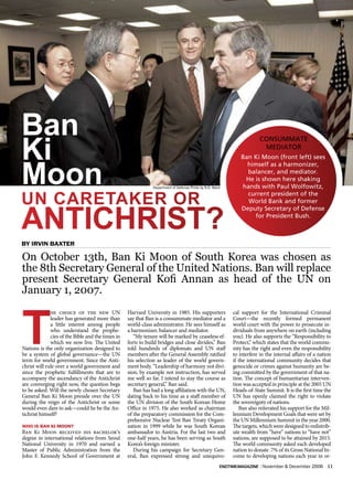 Ban
ki
                                                                                                                        CONSUMMATE
                                                                                                                         MEDIATOR




Moon
                                                                                                               Ban Ki Moon (front left) sees
                                                                                                                 himself as a harmonizer,
                                                                                                                 balancer, and mediator.
                                                                                                                He is shown here shaking
                                                               Department of Defense Photo by R.D. Ward        hands with Paul Wolfowitz,

UN CArETAkEr Or
                                                                                                                 current president of the
                                                                                                                 World Bank and former



ANTICHrIST?
                                                                                                               Deputy Secretary of Defense
                                                                                                                   for President Bush.




On October 13th, Ban Ki Moon of South Korea was chosen as
the 8th Secretary General of the United Nations. Ban will replace
present Secretary General Kofi Annan as head of the UN on
January 1, 2007.



T
              he choice of the new UN              Harvard University in 1985. His supporters              cal support for the International Criminal
              leader has generated more than       say that Ban is a consummate mediator and a             Court—the recently formed permanent
              a little interest among people       world-class administrator. He sees himself as           world court with the power to prosecute in-
              who understand the prophe-           a harmonizer, balancer and mediator.                    dividuals from anywhere on earth (including
              cies of the Bible and the times in      “My tenure will be marked by ceaseless ef-           you). He also supports the “Responsibility to
              which we now live. The United        forts to build bridges and close divides,” Ban          Protect,” which states that the world commu-
Nations is the only organization designed to       told hundreds of diplomats and UN staff                 nity has the right and even the responsibility
be a system of global governance—the UN            members after the General Assembly ratified             to interfere in the internal affairs of a nation
term for world government. Since the Anti-         his selection as leader of the world govern-            if the international community decides that
christ will rule over a world government and       ment body. “Leadership of harmony not divi-             genocide or crimes against humanity are be-
since the prophetic fulfillments that are to       sion, by example not instruction, has served            ing committed by the government of that na-
accompany the ascendancy of the Antichrist         me well so far. I intend to stay the course as          tion. The concept of humanitarian interven-
are converging right now, the question begs        secretary general,” Ban said.                           tion was accepted in principle at the 2005 UN
to be asked: Will the newly chosen Secretary          Ban has had a long affiliation with the UN,          Heads-of-State Summit. It is the first time the
General Ban Ki Moon preside over the UN            dating back to his time as a staff member of            UN has openly claimed the right to violate
during the reign of the Antichrist or some         the UN division of the South Korean Home                the sovereignty of nations.
would even dare to ask—could he be the An-         Office in 1975. He also worked as chairman                 Ban also reiterated his support for the Mil-
tichrist himself?                                  of the preparatory commission for the Com-              lennium Development Goals that were set by
                                                   prehensive Nuclear Test Ban Treaty Organi-              the UN Millennium Summit in the year 2000.
who is baN ki mooN?                                zation in 1999 while he was South Korean                The targets, which were designed to redistrib-
Ban Ki Moon received his bachelor’s                ambassador to Austria. For the last two and             ute wealth from “have” nations to “have not”
degree in international relations from Seoul       one-half years, he has been serving as South            nations, are supposed to be attained by 2015.
National University in 1970 and earned a           Korea’s foreign minister.                               The world community asked each developed
Master of Public Administration from the              During his campaign for Secretary Gen-               nation to donate .7% of its Gross National In-
John F. Kennedy School of Government at            eral, Ban expressed strong and unequivo-                come to developing nations each year in or-
                                                                                                      endtimemagazine | November & December 2006         11
 