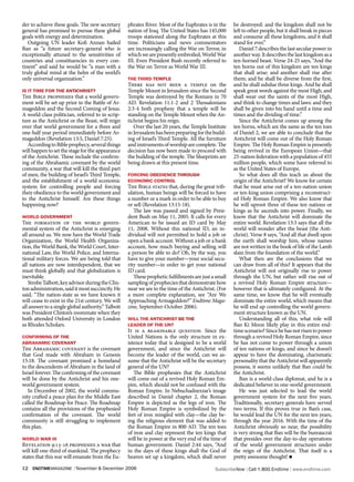 der to achieve these goals. The new secretary       phrates River. Most of the Euphrates is in the     be destroyed: and the kingdom shall not be
general has promised to pursue these global         nation of Iraq. The United States has 145,000      left to other people, but it shall break in pieces
goals with energy and determination.                troops stationed along the Euphrates at this       and consume all these kingdoms, and it shall
   Outgoing UN leader Kofi Annan hailed             time. Politicians and news commentators            stand for ever.”
Ban as “a future secretary-general who is           are increasingly calling the War on Terror, in        Daniel 7 describes the last secular power in
exceptionally attuned to the sensitivities of       which we are presently embroiled, World War        another way. It describes the last kingdom as a
countries and constituencies in every con-          III. Even President Bush recently referred to      ten-horned beast. Verse 24-25 says, “And the
tinent” and said he would be “a man with a          the War on Terror as World War III.                ten horns out of this kingdom are ten kings
truly global mind at the helm of the world’s                                                           that shall arise: and another shall rise after
only universal organization.”                       The Third TemPle                                   them; and he shall be diverse from the first,
                                                    There has not been a temple on the                 and he shall subdue three kings. And he shall
is iT Time for The aNTiChrisT?                      Temple Mount in Jerusalem since the Second         speak great words against the most High, and
The Bible prophesies that a world govern-           Temple was destroyed by the Romans in 70           shall wear out the saints of the most High,
ment will be set up prior to the Battle of Ar-      AD. Revelation 11:1-2 and 2 Thessalonians          and think to change times and laws: and they
mageddon and the Second Coming of Jesus.            2:3-4 both prophesy that a temple will be          shall be given into his hand until a time and
A world-class politician, referred to in scrip-     standing on the Temple Mount when the An-          times and the dividing of time.”
ture as the Antichrist or the Beast, will reign     tichrist begins his reign.                            Since the Antichrist comes up among the
over that world government for a three and             Over the last 20 years, the Temple Institute    ten horns, which are the same as the ten toes
one-half year period immediately before Ar-         in Jerusalem has been preparing for the build-     of Daniel 2, we are able to conclude that the
mageddon (Revelation 13:5, Daniel 7:25).            ing of Israel’s Third Temple. All the furniture    Antichrist will come out of the Holy Roman
   According to Bible prophecy, several things      and instruments of worship are complete. The       Empire. The Holy Roman Empire is presently
will happen to set the stage for the appearance     decision has now been made to proceed with         being revived in the European Union—that
of the Antichrist. These include the confirm-       the building of the temple. The blueprints are     25-nation federation with a population of 455
ing of the Abrahamic covenant by the world          being drawn at this present time.                  million people, which some have referred to
community, a war that will kill the third part                                                         as the United States of Europe.
of men, the building of Israel’s Third Temple,      forCiNg obedieNCe Through                             So what does all this teach us about the
and the establishment of a world economic           eCoNomiC CoNTrol                                   origin of the Antichrist? We know for certain
system for controlling people and forcing           The Bible states that, during the great trib-      that he must arise out of a ten-nation union
their obedience to the world government and         ulation, human beings will be forced to have       or ten-king union comprising a reconstruct-
to the Antichrist himself. Are these things         a number or a mark in order to be able to buy      ed Holy Roman Empire. We also know that
happening now?                                      or sell (Revelation 13:15-18).                     he will uproot three of these ten nations or
                                                       The law was passed and signed by Presi-         kings as he ascends into power. Finally, we
world goverNmeNT                                    dent Bush on May 11, 2005. It calls for every      know that the Antichrist will dominate the
The formation of the world govern-                  American to be issued an ID card by May            entire world. Revelation 13:3 says that all the
mental system of the Antichrist is emerging         11, 2008. Without this national ID, an in-         world will wonder after the beast (the Anti-
all around us. We now have the World Trade          dividual will not permitted to hold a job or       christ). Verse 8 says, “And all that dwell upon
Organization, the World Health Organiza-            open a bank account. Without a job or a bank       the earth shall worship him, whose names
tion, the World Bank, the World Court, Inter-       account, how much buying and selling will          are not written in the book of life of the Lamb
national Law, the World Police, and Interna-        a person be able to do? Oh, by the way, you        slain from the foundation of the world.”
tional military forces. We are being told that      have to give your number—your social secu-            What then are the conclusions that we
all nations are now interdependent, that we         rity number—in order to get your national          can draw from all of this? It appears that the
must think globally and that globalization is       ID card.                                           Antichrist will not originally rise to power
inevitable.                                            These prophetic fulfillments are just a small   through the UN, but rather will rise out of
   Strobe Talbott, key advisor during the Clin-     sampling of prophecies that demonstrate how        a revived Holy Roman Empire structure—
ton administration, said it most succinctly. He     near we are to the time of the Antichrist. (For    however that is ultimately configured. At the
said, “The nation-state as we have known it         a more complete explanation, see “Are We           same time, we know that he will eventually
will cease to exist in the 21st century. We will    Approaching Armageddon?” Endtime Maga-             dominate the entire world, which means that
all answer to a single global authority.” Talbott   zine, September-October 2006).                     he will end up controlling the world govern-
was President Clinton’s roommate when they                                                             ment structure known as the UN.
both attended Oxford University in London           will The aNTiChrisT be The                            Understanding all of this, what role will
as Rhodes Scholars.                                 leader of The uN?                                  Ban Ki Moon likely play in this entire end-
                                                    It is a reasonable question. Since the             time scenario? Since he has not risen to power
CoNfirmiNg of The                                   United Nations is the only structure in ex-        through a revived Holy Roman Empire, since
abrahamiC CoveNaNT                                  istence today that is designed to be a world       he has not come to power through a union
The Abrahamic covenant is the covenant              government, and since the Antichrist will          of ten nations or kings, and since he doesn’t
that God made with Abraham in Genesis               become the leader of the world, can we as-         appear to have the dominating, charismatic
15:18. The covenant promised a homeland             sume that the Antichrist will be the secretary     personality that the Antichrist will apparently
to the descendents of Abraham in the land of        general of the UN?                                 possess, it seems unlikely that Ban could be
Israel forever. The confirming of the covenant         The Bible prophesies that the Antichrist        the Antichrist.
will be done by the Antichrist and his one-         will come out of a revived Holy Roman Em-             Ban is a world-class diplomat, and he is a
world government system.                            pire, which should not be confused with the        dedicated believer in one-world government.
   In December of 2002, the world commu-            Roman Empire. In Nebuchadnezzar’s image               He was just selected to lead the world
nity crafted a peace plan for the Middle East       described in Daniel chapter 2, the Roman           government system for the next five years.
called the Roadmap for Peace. The Roadmap           Empire is depicted as the legs of iron. The        Traditionally, secretary generals have served
contains all the provisions of the prophesied       Holy Roman Empire is symbolized by the             two terms. If this proves true in Ban’s case,
confirmation of the covenant. The world             feet of iron mingled with clay—the clay be-        he would lead the UN for the next ten years,
community is still struggling to implement          ing the religious element that was added to        through the year 2016. With the time of the
this plan.                                          the Roman Empire in 800 AD. The ten toes           Antichrist obviously so near, the possibility
                                                    of iron and clay represent the ten kings that      is very strong that Ban will be the bureaucrat
world war iii                                       will be in power at the very end of the time of    that presides over the day-to-day operations
Revelation 9:13-16 prophesies a war that            human government. Daniel 2:44 says, “And           of the world government structures under
will kill one-third of mankind. The prophecy        in the days of these kings shall the God of        the reign of the Antichrist. That itself is a
states that this war will emanate from the Eu-      heaven set up a kingdom, which shall never         pretty awesome thought! n

12   endtimemagazine | November & December 2006                                               SubscribeNow| Call 1.800.Endtime| www.endtime.com
 