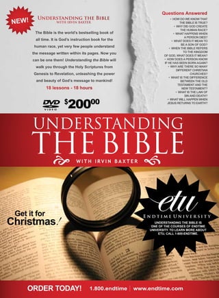 Questions Answered
         Understanding the Bible
NEW!
                                                                       • How do we know tHat
                    WITH IrVIN BAxTEr                                           tHe BiBle is true?
                                                                           • wHy did God create
                                                                                 tHe Human race?
        The Bible is the world’s bestselling book of                      • wHat Happens wHen
                                                                                    a person dies?
        all time. It is God’s instruction book for the                  • wHat does it mean to
                                                                                 Be a son of God?
        human race, yet very few people understand                    • wHen tHe BiBle refers
       the message written within its pages. Now you                               to tHe kinGdom
                                                                  of God, wHat does it mean?
       can be one them! Understanding the Bible will              • How does a person know
                                                                  if He Has Been Born aGain?
        walk you through the Holy Scriptures from                    • wHy are tHere so many
                                                                             different cHristian
       Genesis to Revelation, unleashing the power                                      cHurcHes?
                                                                      • wHat is tHe difference
         and beauty of God’s message to mankind!                                 Between tHe old
                                                                               testament and tHe
              18 lessons - 18 hours                                               new testament?
                                                                             • wHat is tHe law of
                                                                                    sin and deatH?

                        $
                           20000
                                                                    • wHat will Happen wHen
                                                                    Jesus returns to eartH?




       UnDeRSTAnDInG
       The BIBLe

 Get it for
Christmas!
                                                              etu
                                                         Endtime University
                                                              UNDErSTANDING THE BIBLE IS
                                                            ONE OF THE COUrSES OF ENDTIME
                                                           UNIvErSITy. TO LEArN MOrE ABOUT
                                                                ETU, CALL 1-800-ENDTIME.




     OrDEr TODAy!                       1.800.endtime| www.endtime.com
 