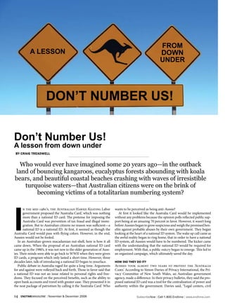 FrOM
           A LESSON                                                                                       DOWN
                                                                                                          UNDEr




                       DON’T NUMBEr US!


Don’t Number Us!
A lesson from down under
 by Craig Treadwell


  Who would ever have imagined some 20 years ago—in the outback
land of bouncing kangaroos, eucalyptus forests abounding with koala
bears, and beautiful coastal beaches crashing with waves of irresistible
   turquoise waters—that Australian citizens were on the brink of
        becoming victims of a totalitarian numbering system?




I
       n the mid-1980’s, the Australian Hawke-Keating Labor              wants to be perceived as being anti-Aussie?
       government proposed the ‘Australia Card,’ which was nothing          At first it looked like the Australia Card would be implemented
       more than a national ID card. The pretense for imposing the       without any problems because the opinion polls reflected public sup-
       Australia Card was prevention of tax fraud and illegal immi-      port being at an amazing 70 percent in favor. However, it wasn’t long
       gration. But to Australian citizens no reason was sufficient—a    before Aussies began to grow suspicious and weigh the promised ben-
       national ID is a national ID. At first, it seemed as though the   efits against probable abuses by their own government. They began
Australia Card would pass with flying colors. However, in the end,       looking at the heart of a national ID system. The wake up call came as
Aussies would not be fooled.                                             the awful reality began to ring home, that in order to have a national
   In an Australian-grown macadamian nut-shell, here is how it all       ID system, all Aussies would have to be numbered. The kicker came
came down. When the proposal of an Australian national ID card           with the understanding that the national ID would be required for
came up in the 1980’s, it was not new to the older generation of Auss-   employment. With that, a public outcry began to emerge. This led to
ies. Their minds were able to go back to WWII when they were given       an organized campaign, which ultimately saved the day.
ID cards, a program which only lasted a short time. However, three
decades later, talk of introducing a national ID began to resurface.     how did They do iT?
   Public debate in Australia raged for quite a long time. Arguments     Aussies took almost two years to protest the ‘Australia
for and against were volleyed back and forth. Those in favor said that   Card.’ According to Simon Davies of Privacy International, the Pri-
a national ID was not an issue related to personal rights and free-      vacy Committee of New South Wales, an Australian government
doms. They focused on the perceived benefits, such as the ability to     agency, made a difference. In their privacy bulletin, they said the pro-
open bank accounts and travel with greater ease. They presented it in    posed national ID card was a tool for the centralization of power and
the neat package of patriotism by calling it the ‘Australia Card.’ Who   authority within the government. Davies said, “Legal centers, civil

14   endtimemagazine | November & December 2006                                          SubscribeNow| Call 1.800.Endtime| www.endtime.com
 