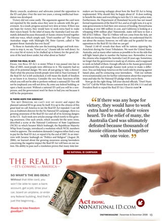 liberty councils, academics and advocates joined the opposition to           makers are becoming unhappy about how the Real ID Act is being
the ID card plan. Over the next two years, a strong intellectual foun-       implemented. Why should they be happy about it? It does nothing
dation was developed.                                                        to benefit the states and everything to turn the U.S. into a police state.
    Victory did not come easily. The arguments against the card were         Furthermore, the Department of Homeland Security has not issued
not reported by the media since they were in cahoots with the gov-           formal requirements of the Real ID Act, and as of right now, it is up to
ernment. As a result, progress seemed very slow at times. If there was       state governments to find their own sources of funding. Pennsylvania
any hope for victory, they would have to work extra hard to make             is looking at over $80 million in cost, and California is looking at a
their voices heard. To the relief of many, the Australia Card was ulti-      whopping $500 million plus! Nationwide, states will have to foot a
mately defeated because thousands of Aussie citizens bound together          bill of $2.5 billion. That $2.5 billion will not come from the feds, yet
with one voice, which simply said, “Don’t number us!” The Famous             the feds are forcing the issue. Here at Endtime, we understand that it’s
Australian singer with Midnight Oil, Peter Garrett, called it “the           not about the money; however, we will take and be grateful for any
greatest threat Australia has ever faced.”                                   opposition to the Real ID Act that we can get!
    To those in Australia who saw the looming danger and took mea-              Daniel 11:40-45 reveals that there will be nations opposing the
sures to stop it, we say, “Good on ya,” (Aussie talk for well done). So      Antichrist during the Great Tribulation. We want the United States,
it’s a nice bit of victory to be chalked up in history for the good citi-    Australia, and as many other nations as possible to be on the side that
zens of the land down under, but what about us Yanks?                        will fight Satan’s plan to number the human race. Remember, it was
                                                                             the citizens who stopped the Australia Card 20 years ago. Sometimes
eNTer The real id aCT.                                                       we forget that the government is made up of citizens, and is supposed
Folks, the Real ID Act is here! When it was passed into law in               to work on behalf of them. Enough officials in the Aussie government
May of 2005, most people were oblivious to it. The majority had no           understood this, and enough Aussies took action to make a differ-
idea of its potential danger. We were all just going to ‘take a shower.’     ence. You can help keep America on the Lord’s side by praying against
That’s what the precious Jewish people were told in Nazi Germany. If         Satan’s plan, and by contacting your lawmakers. Visit our website
the Real ID Act is left unchecked, it will mean the death of freedom         www.nonationalid.com for further information about this important
as we know it in America. Consider the very basic functions of life          issue and take the No National ID pledge while you’re there.
which you will not be able to perform without a national ID: You will           Now go do the right thing. Tell your elected officials, “Don’t Num-
not be employed; you will not drive, fly, enter any federal building, or     ber Us!” Call the White House comment line @ 202.456.1111 and ask
open a bank account. Without a national ID card you will be a non-           President Bush to repeal the Real ID Act. Cheerio mate! n
person, and the government won’t be there to bail you out because it
will be the perpetrator.




                                                                                      “If there was any hope for
is There hoPe for ameriCa?
 You bet! However, we can’t just sit silent and expect the
planned national ID to go away by itself. It is up to the citizens of this
great land we call America to see the Real ID Act repealed. I can tell
                                                                                 victory, they would have to work
you as Endtime’s director for the No National ID campaign, there is a             extra hard to make their voices
growing awareness of the Real ID Act and all of its looming dangers
in the U.S. Each week new articles emerge which testify to this grow-            heard. To the relief of many, the
ing awareness. One such article, which recently hit the news wires,
described a scene at the National Conference of State Legislatures
                                                                                   Australia Card was ultimately
(NCSL) in which Senator Mitch Seabaugh, the Republican Majority
Whip from Georgia, introduced a resolution which NCSL members
                                                                                  defeated because thousands of
voted to approve. The resolution demands Congress either find a way               Aussie citizens bound together

                                                                                                                                ”
to pay for the Real ID Act, or repeal it by the end of 2007. In an inter-
view with Senator Seabaugh on “Politics and Religion” (August 28,                        with one voice.
2006), we learned about the growing awareness among lawmakers
concerning the negative impact the Real ID Act will have on our na-
tion. His ability to pass such a resolution proves that many state law-

                                                            No NaTioNal id CamPaigN



The ReAL ID
 —It’s coming                to   America—

so whaT’s The big deal?
Without that little card, you
won’t be able to open a bank
account, get a job, drive your
car, board an airplane, or enter
any federal building. And that’s
just the beginning...
                                                                         Act now.
Ready to kiss freedom                                                    Nonational ID.com
goodbye?
                                                                                               endtimemagazine | November & December 2006           15
 