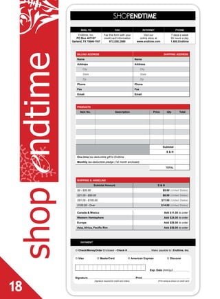 SHOPENDTIME
                     mail to                             fax                          internet                        phone
                   Endtime, Inc.           Fax this form with your                  Visit our                   7 days a week
                 PO Box 461167             credit card information               online store at                24 hours a day
              Garland, TX 75046-1167           972.530.2985                    www.endtime.com                  1.800.Endtime

shop ndtime       billing address
                  Name
                  Address
                                                                              Name
                                                                              Address
                                                                                                        shipping address




                        City                                                        City
                        State                                                       State
                        Zip                                                         Zip
                  Phone                                                       Phone
                  Fax                                                         Fax
                  Email                                                       Email



                  products
                    Item No.                             Description                          Price         Qty           Total




                                                                                                       Subtotal
                                                                                                           S&H
                  One-time tax-deductible gift to Endtime
e
                  Monthly tax-deductible pledge (1st month enclosed)

                                                                                                           total



                  shipping & handling
                                Subtotal Amount                                                  S&H
                  $0 - $20.00                                                                          $5.00 (United States)
                  $21.00 - $50.00                                                                      $8.00 (United States)
                  $51.00 - $100.00                                                                    $11.00 (United States)
                  $100.00 - Over                                                                      $14.00 (United States)

                  Canada & Mexico                                                                       Add $11.00 to order
                  Western Hemisphere                                                                    Add $24.00 to order
                  Europe                                                                                Add $26.00 to order
                  Asia, Africa, Pacific Rim                                                             Add $36.00 to order




                    payment

                ¢ Check/MoneyOrder Enclosed - Check #                                        Make payable to: Endtime, Inc.


                ¢ visa              ¢ MasterCard                        ¢ American Express                  ¢ Discover



                                                                                            Exp. Date (mm/yy)

                Signature                                                     Print



18
                                (Signature required for credit card orders)                       (Print name as shown on credit card)
 