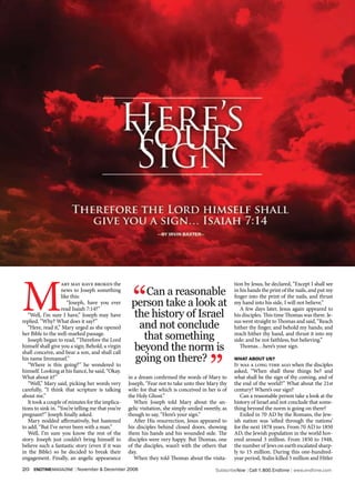 M                                                    “
                   ary may have broken the                                                           tion by Jesus, he declared, “Except I shall see
                   news to Joseph something
                   like this:
                                                        Can a reasonable                             in his hands the print of the nails, and put my
                                                                                                     finger into the print of the nails, and thrust
                      “Joseph, have you ever
                   read Isaiah 7:14?”
                                                    person take a look at                            my hand into his side, I will not believe.”
                                                                                                        A few days later, Jesus again appeared to
   “Well, I’m sure I have,” Joseph may have         the history of Israel                            his disciples. This time Thomas was there. Je-
replied. “Why? What does it say?”                                                                    sus went straight to Thomas and said, “Reach
   “Here, read it,” Mary urged as she opened          and not conclude                               hither thy finger, and behold my hands; and
her Bible to the well-marked passage.
   Joseph began to read, “Therefore the Lord           that something                                reach hither thy hand, and thrust it into my
                                                                                                     side: and be not faithless, but believing.”
himself shall give you a sign; Behold, a virgin
shall conceive, and bear a son, and shall call
                                                    beyond the norm is                                  Thomas…here’s your sign.




                                                                                         ”
his name Immanuel.”
   “Where is this going?” he wondered to
                                                     going on there?                                 whaT abouT us?
                                                                                                     It was a long time ago when the disciples
himself. Looking at his fiancé, he said, “Okay.                                                      asked, “When shall these things be? and
What about it?”                                    in a dream confirmed the words of Mary to         what shall be the sign of thy coming, and of
   “Well,” Mary said, picking her words very       Joseph, “Fear not to take unto thee Mary thy      the end of the world?” What about the 21st
carefully, “I think that scripture is talking      wife: for that which is conceived in her is of    century? Where’s our sign?
about me.”                                         the Holy Ghost.”                                     Can a reasonable person take a look at the
   It took a couple of minutes for the implica-       When Joseph told Mary about the an-            history of Israel and not conclude that some-
tions to sink in. “You’re telling me that you’re   gelic visitation, she simply smiled sweetly, as   thing beyond the norm is going on there?
pregnant?” Joseph finally asked.                   though to say, “Here’s your sign.”                   Exiled in 70 AD by the Romans, the Jew-
   Mary nodded affirmatively, but hastened            After His resurrection, Jesus appeared to      ish nation was ‘sifted through the nations’
to add, “But I’ve never been with a man.”          his disciples behind closed doors, showing        for the next 1878 years. From 70 AD to 1850
   Well, I’m sure you know the rest of the         them his hands and his wounded side. The          AD, the Jewish population in the world hov-
story. Joseph just couldn’t bring himself to       disciples were very happy. But Thomas, one        ered around 3 million. From 1850 to 1948,
believe such a fantastic story (even if it was     of the disciples, wasn’t with the others that     the number of Jews on earth escalated sharp-
in the Bible) so he decided to break their         day.                                              ly to 15 million. During this one-hundred-
engagement. Finally, an angelic appearance            When they told Thomas about the visita-        year period, Stalin killed 5 million and Hitler
20   endtimemagazine | November & December 2006                                             SubscribeNow| Call 1.800.Endtime| www.endtime.com
 