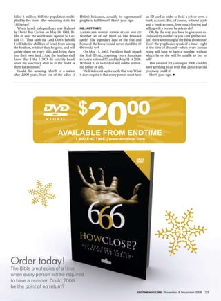 killed 6 million. Still the population multi-    Hitler’s holocaust, actually be supernatural        an ID card in order to hold a job or open a
 plied by five times after remaining static for   prophetic fulfillment? Here’s your sign.            bank account. But, of course, without a job
 1800 years!                                                                                          and a bank account, how much buying and
    When Israeli independence was declared        No…NoT ThaT!                                        selling will a person be able to do?
 by David Ben Gurion on May 14, 1948, Bi-         Americans would never stand for it!                    Oh, by the way, you have to give your so-
 bles all over the world were opened to Eze-      Number all of us? Herd us like branded              cial security number or you can’t get the card.
 kiel 37: “Thus saith the Lord GOD; Behold,       cattle? The legendary land of the free and          Isn’t there something in the Bible about that?
 I will take the children of Israel from among    home of the brave would never stand for it!         Don’t the prophecies speak of a time—right
 the heathen, whither they be gone, and will      Or would we?                                        at the time of the end—when every human
 gather them on every side, and bring them           On May 11, 2005, President Bush signed           being will have to have a number, without
 into their own land…And the heathen shall        the Real ID Act, requiring every American           which he or she will be unable to buy or
 know that I the LORD do sanctify Israel,         to have a national ID card by May 11 of 2008.       sell?
 when my sanctuary shall be in the midst of       Without it, an individual will not be permit-          This national ID, coming in 2008, couldn’t
 them for evermore.”                              ted to buy or sell.                                 have anything to do with that 2,000-year-old
    Could this amazing rebirth of a nation           Well, it doesn’t say it exactly that way. What   prophecy could it?
 after 2,000 years, born out of the ashes of      it does require is that every person must have         Here’s your sign. n




                                                  $
                                 AvAILABLE FrOM ENDTIME
                                                       20
                                              1.800.ENDTIME | www.endtime.com
                                                                                       00




Order today!
The Bible prophecies of a time
when every person will be required
to have a number. Could 2008
be the point of no return?
                                                                                               endtimemagazine | November & December 2006          21
 