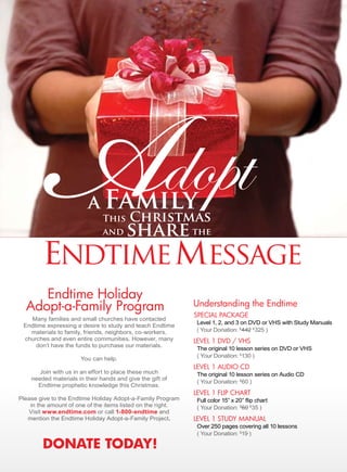 Adopt
        endtime message
                         a Family
                           This Christmas
                           and share the




     Endtime Holiday
  Adopt-a-Family Program                                     understanding the Endtime
                                                             SPEciAl PAckAgE
   Many families and small churches have contacted
                                                              Level 1, 2, and 3 on DVD or VHS with Study Manuals
 Endtime expressing a desire to study and teach Endtime
   materials to family, friends, neighbors, co-workers,       ( Your Donation: $442 $325 )
 churches and even entire communities. However, many         lEvEl 1 DvD / vHS
     don’t have the funds to purchase our materials.
                                                              The original 10 lesson series on DVD or VHS
                                                              ( Your Donation: $130 )
                       You can help.
                                                             lEvEl 1 AuDiO cD
       Join with us in an effort to place these much          The original 10 lesson series on Audio CD
    needed materials in their hands and give the gift of
                                                              ( Your Donation: $60 )
      Endtime prophetic knowledge this Christmas.
                                                             lEvEl 1 FliP cHArt
Please give to the Endtime Holiday Adopt-a-Family Program     Full color 15” x 20” flip chart
    in the amount of one of the items listed on the right.    ( Your Donation: $60 $35 )
   Visit www.endtime.com or call 1-800-endtime and
   mention the Endtime Holiday Adopt-a-Family Project.       lEvEl 1 StuDy MAnuAl
                                                              Over 250 pages covering all 10 lessons
                                                              ( Your Donation: $19 )

        dOnate tOdaY!
 