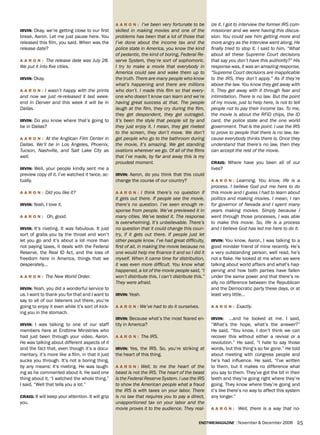 a a r o N : I’ve been very fortunate to be         ize it. I got to interview the former IRS com-
irviN: Okay, we’re getting close to our first      skilled in making movies and one of the            missioner and we were having this discus-
break, Aaron. Let me just pause here. You          problems has been that a lot of those that         sion. You could see him getting more and
released this film, you said. When was the         I’ve done about the income tax and the             more angry as the interview went along. He
release date?                                      police state in America, you know the kind         finally tried to stop it. I said to him, “What
                                                   of pedantic, the kind of boring, Federal Re-       about all these Supreme Court decisions
a a r o N : The release date was July 28.          serve System, they’re sort of sophomoric.          that say you don’t have this authority?” His
We put it into five cities.                        I try to make a movie that everybody in            response was, it was an amazing response,
                                                   America could see and wake them up to              “Supreme Court decisions are inapplicable
irviN: Okay.                                       the truth. There are many people who know          to the IRS, they don’t apply.” As if they’re
                                                   what’s happening and there are millions            above the law. You know they get away with
a a r o N : I wasn’t happy with the prints         who don’t. I made this film so that every-         it. They get away with it through fear and
and now we just re-released it last week-          one who doesn’t know can learn and we’re           intimidation. There is no law. But the point
end in Denver and this week it will be in          having great success at that. The people           of my movie, just to help here, is not to tell
Dallas.                                            laugh at the film, they cry during the film,       people not to pay their income tax. To me,
                                                   they get despondent, they get outraged.            the movie is about the RFID chips, the ID
irviN: Do you know where that’s going to           It’s been the style that people sit by and         card, the police state and the one world
be in Dallas?                                      they just enjoy it. I mean, they get riveted       government. That is the point. I use the IRS
                                                   to the screen, they don’t move. We don’t           to prove to people that there is no law, be-
a a r o N : At the Anglican Film Center in         get people who go to the bathroom during           cause everybody thinks there is. Once they
Dallas. We’ll be in Los Angeles, Phoenix,          the movie, it’s amazing. We get standing           understand that there’s no law, then they
Tucson, Nashville, and Salt Lake City as           ovations wherever we go. Of all of the films       can accept the rest of the movie.
well.                                              that I’ve made, by far and away this is my
                                                   proudest moment.                                   Craig: Where have you been all of our
irviN: Well, your people kindly sent me a                                                             lives?
preview copy of it. I’ve watched it twice, ac-     irviN: Aaron, do you think that this could
tually.                                            change the course of our country?                  a a r o N : Learning. You know, life is a
                                                                                                      process. I believe God put me here to do
a a r o N : Did you like it?                       a a r o N : I think there’s no question if         this movie and I guess I had to learn about
                                                   it gets out there. If people see the movie,        politics and making movies. I mean, I ran
irviN: Yeah, I love it.                            there’s no question. I’ve seen enough re-          for governor of Nevada and I spent many
                                                   sponse from people. We’ve previewed it in          years making movies. Simply because I
a a r o N : Oh, good.                              many cities. We’ve tested it. The response         went through those processes, I was able
                                                   is overwhelming. It’s unbelievable. There’s        to make this movie. So, life is a process
irviN: It’s riveting. It was fabulous. It just     no question that it could change this coun-        and I believe God has led me here to do it.
sort of grabs you by the throat and won’t          try, if it gets out there. If people just let
let you go and it’s about a lot more than          other people know. I’ve had great difficulty,      irviN: You know, Aaron, I was talking to a
not paying taxes, it deals with the Federal        first of all, in making the movie because no       good minister friend of mine recently. He’s
Reserve, the Real ID Act, and the loss of          one would help me finance it and so I did it       a very outstanding person, well read, he’s
freedom here in America, things that we            myself. When it came time for distribution,        not a flake. He looked at me when we were
desperately…                                       it was even more difficult. You know what          talking about world affairs and what’s hap-
                                                   happened, a lot of the movie people said, “I       pening and how both parties have fallen
a a r o N : The New World Order.                   won’t distribute this, I can’t distribute this.”   under the same power and that there’s re-
                                                   They were afraid.                                  ally no difference between the Republican
irviN: Yeah, you did a wonderful service to                                                           and the Democratic party these days, or at
us. I want to thank you for that and I want to     irviN: Yeah.                                       least very little…
say to all of our listeners out there, you’re
going to enjoy it even while it’s sort of kick-    a a r o N : We’ve had to do it ourselves.          a a r o N : Exactly.
ing you in the stomach.
                                                   irviN: Because what’s the most feared en-          irviN:     …and he looked at me. I said,
irviN: I was talking to one of our staff           tity in America?                                   “What’s the hope, what’s the answer?”
members here at Endtime Ministries who                                                                He said, “You know, I don’t think we can
had just been through your video, Aaron.           a a r o N : The IRS.                               recover this without either a revival or a
He was talking about different aspects of it                                                          revolution.” He said, “I hate to say those
and the fact that, even though it’s a docu-        irviN: Yes, the IRS. So, you’re striking at        words, but this thing’s so far gone.” He told
mentary, it’s more like a film, in that it just    the heart of this thing.                           about meeting with congress people and
sucks you through. It’s not a boring thing,                                                           he’s had influence. He said, “I’ve written
by any means: it’s riveting. He was laugh-         a a r o N : Well, to me the heart of the           to them, but it makes no difference what
ing as he commented about it. He said one          beast is not the IRS. The heart of the beast       you say to them. They’ve got the bit in their
thing about it, “I watched the whole thing.”       is the Federal Reserve System. I use the IRS       teeth and they’re going right where they’re
I said, “Well that tells you a lot.”               to show the American people what a fraud           going. They know where they’re going and
                                                   the IRS is with taxes on your labor. There         it’s like there’s no way to affect this system
Craig: It will keep your attention. It will grip   is no law that requires you to pay a direct,       any longer.”
you.                                               unapportioned tax on your labor and the
                                                   movie proves it to the audience. They real-        a a r o N : Well, there is a way that no-


                                                                                               endtimemagazine | November & December 2006         25
 
