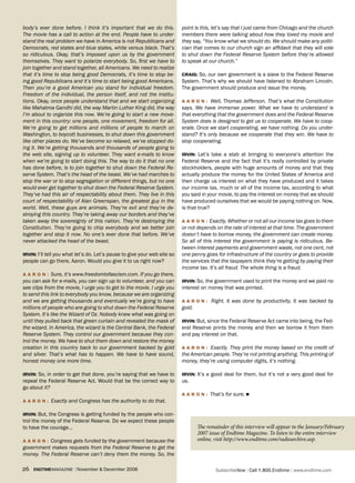 body’s ever done before. I think it’s important that we do this.           point is this, let’s say that I just came from Chicago and the church
The movie has a call to action at the end. People have to under-           members there were talking about how they loved my movie and
stand the real problem we have in America is not Republicans and           they say, “You know what we should do. We should make any politi-
Democrats, red states and blue states, white versus black. That’s          cian that comes to our church sign an affidavit that they will vote
so ridiculous. Okay, that’s imposed upon us by the government              to shut down the Federal Reserve System before they’re allowed
themselves. They want to polarize everybody. So, first we have to          to speak at our church.”
join together and stand together, all Americans. We need to realize
that it’s time to stop being good Democrats, it’s time to stop be-         Craig: So, our own government is a slave to the Federal Reserve
ing good Republicans and it’s time to start being good Americans.          System. That’s why we should have listened to Abraham Lincoln.
Then you’re a good American you stand for individual freedom.              The government should produce and issue the money.
Freedom of the individual, the person itself, and not the institu-
tions. Okay, once people understand that and we start organizing           a a r o N : Well, Thomas Jefferson. That’s what the Constitution
like Mahatma Gandhi did, the way Martin Luther King did, the way           says. We have immense power. What we have to understand is
I’m about to organize this now. We’re going to start a new move-           that everything that the government does and the Federal Reserve
ment in this country: one people, one movement, freedom for all.           System does is designed to get us to cooperate. We have to coop-
We’re going to get millions and millions of people to march on             erate. Once we start cooperating, we have nothing. Do you under-
Washington, to boycott businesses, to shut down this government            stand? It’s only because we cooperate that they win. We have to
like other places do. We’ve become so relaxed, we’ve stopped do-           stop cooperating.
ing it. We’re getting thousands and thousands of people going to
the web site, signing up to volunteer. They want e-mails to know           irviN: Let’s take a stab at bringing to everyone’s attention the
when we’re going to start doing this. The way to do it that no one         Federal Reserve and the fact that it’s really controlled by private
has done before, is to join together to shut down the Federal Re-          stockholders, people with huge amounts of money and that they
serve System. That’s the head of the beast. We’ve had marches to           actually produce the money for the United States of America and
stop the war or to stop segregation or different things, but no one        then charge us interest on what they have produced and it takes
would ever get together to shut down the Federal Reserve System.           our income tax, much or all of the income tax, according to what
They’ve had this air of respectability about them. They live in this       you said in your movie, to pay the interest on money that we should
court of respectability of Alan Greenspan, the greatest guy in the         have produced ourselves that we would be paying nothing on. Now,
world. Well, these guys are animals. They’re evil and they’re de-          is that true?
stroying this country. They’re taking away our borders and they’ve
taken away the sovereignty of this nation. They’re destroying the          a a r o N : Exactly. Whether or not all our income tax goes to them
Constitution. They’re going to chip everybody and we better join           or not depends on the rate of interest at that time. The government
together and stop it now. No one’s ever done that before. We’ve            doesn’t have to borrow money, the government can create money.
never attacked the head of the beast.                                      So all of this interest the government is paying is ridiculous. Be-
                                                                           tween interest payments and government waste, not one cent, not
irviN: I’ll tell you what let’s do. Let’s pause to give your web site so   one penny goes for infrastructure of the country or goes to provide
people can go there, Aaron. Would you give it to us right now?             the services that the taxpayers think they’re getting by paying their
                                                                           income tax. It’s all fraud. The whole thing is a fraud.
a a r o N : Sure, it’s www.freedomtofascism.com. If you go there,
you can ask for e-mails, you can sign up to volunteer, and you can         irviN: So, the government used to print the money and we paid no
see clips from the movie, I urge you to get to the movie. I urge you       interest on money that was printed.
to send this link to everybody you know, because we are organizing
and we are getting thousands and eventually we’re going to have            a a r o N : Right. It was done by productivity. It was backed by
millions of people who are going to shut down the Federal Reserve          gold.
System. It’s like the Wizard of Oz. Nobody knew what was going on
until they pulled back that green curtain and revealed the mask of         irviN: But, since the Federal Reserve Act came into being, the Fed-
the wizard. In America, the wizard is the Central Bank, the Federal        eral Reserve prints the money and then we borrow it from them
Reserve System. They control our government because they con-              and pay interest on that.
trol the money. We have to shut them down and restore the money
creation in this country back to our government backed by gold             a a r o N : Exactly. They print the money based on the credit of
and silver. That’s what has to happen. We have to have sound,              the American people. They’re not printing anything. This printing of
honest money one more time.                                                money, they’re using computer digits, it’s nothing.

irviN: So, in order to get that done, you’re saying that we have to        irviN: It’s a good deal for them, but it’s not a very good deal for
repeal the Federal Reserve Act. Would that be the correct way to           us.
go about it?
                                                                           a a r o N : That’s for sure. n
a a r o N : Exactly and Congress has the authority to do that.

irviN: But, the Congress is getting funded by the people who con-
trol the money of the Federal Reserve. Do we expect these people
to have the courage…                                                               The remainder of this interview will appear in the January/February
                                                                                   2007 issue of Endtime Magazine. To listen to the entire interview
a a r o N : Congress gets funded by the government because the                     online, visit http://www.endtime.com/radioarchive.asp.
government makes requests from the Federal Reserve to get the
money. The Federal Reserve can’t deny them the money. So, the

26   endtimemagazine | November & December 2006                                            SubscribeNow| Call 1.800.Endtime| www.endtime.com
 