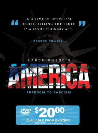 IN A TIME OF UNIVErSAl

D E C E I T, T E l l I N g T H E T r U T H

  I S A r E V O l U T I O N A r y A C T.



      —   GeorGe orwell                     —



    a a r o n            r u s s o ’ s




    freedoM to fascisM




           $
               20
   AvAILABLE FrOM ENDTIME
                                00
          1.800.ENDTIME | www.endtime.com
 