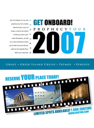 gEt onboard!
   Join Irvin Baxter on his next




                                     Y




                                         2007
     prophecy tour for a Greek



                                     A
        Island Cruise, a tour of

     Israel, a visit to the Island   M   p r o p h e c y t o u r
        of Patmos where John
                                     Y



      wrote Revelation, as well
                                     L




   as a visit to Ephesus where
                                     R




   you’ll walk the same Roman
                                     A




    roads as the Apostle Paul.

           Mark your calendar!
                                     E




I s r a e l • g r e e k I s l a n d C r u i s e • Pat m o s          • Ephesus




rEsErvE your placE today!




                                                                              timE
                                                                 E! 1.800.EnEd om
                                                            ilabl w.Endtim .c
                                         limitE d spots ava      ww
 