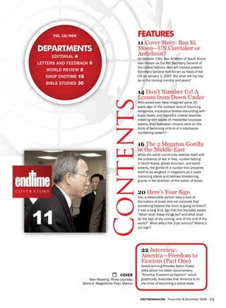 vol 16/No6                                       features
                                                               11 Cover Story: Ban Ki
       departments                                             Moon—UN Caretaker or
              editorial 4
                                                               Antichrist?
                                                               On October 13th, Ban Ki Moon of South Korea
       letterS and feedback 6                                  was chosen as the 8th Secretary General of
                                                               the United Nations. Ban will replace present
           World reVieW 8                                      Secretary General Kofi Annan as head of the
           SHoP endtiMe 18                                     UN on January 1, 2007. But what will his role
                                                               be in the coming months and years?
           bible StudieS 30

                                                               14 Don’t Number Us! A
                                                               Lesson from Down Underr




                                           Contents
                                                               Who would ever have imagined some 20
                                                               years ago—in the outback land of bouncing
                                                               kangaroos, eucalyptus forests abounding with
                                                               koala bears, and beautiful coastal beaches
                                                               crashing with waves of irresistible turquoise
                                                               waters—that Australian citizens were on the
                                                               brink of becoming victims of a totalitarian
                                                               numbering system?
                                                               by Craig Treadwell

                                                               16 The 2 Megaton Gorilla
                                                               in the Middle East
                                                               While the world community wearies itself with
                                                               the problems of war in Iraq, nuclear testing
                                                               in North Korea, global terrorism, and world
                                                               poverty, the gorilla of a nuclear Iran prepares
                                                               itself to be weighed in megatons as it casts
                                                               menacing stares and bellows threatening
                                                               grunts in the direction of the nation of Israel.
                                                               by dave NoviCk
cover story                                                    20 Here’s Your Sign
                                                               Can a reasonable person take a look at
                                                               the history of Israel and not conclude that
                                                               something beyond the norm is going on there?



     11
                                                               It was a long time ago that the disciples asked,
                                                               “When shall these things be? and what shall
                                                               be the sign of thy coming, and of the end of the
                                                               world?” What about the 21st century? Where’s
                                                               our sign?
                                                               by irviN baxTer




                                                                 22 Interview:
                                                                 America—Freedom to
                                                                 Fascism (Part One)
                                                                 Award-winning filmaker Aaron Russo
                                                                 talks about his latest documentary,
                                              1    Cover         “America: Freedom to Fascism” which
                               Man Reading. Photo courtesy       graphically illustrates that America is on
                           Mario A. Magallanes Trejo, Mexico     the brink of becoming a police state.



                                                                endtimemagazine | November & December 2006        03
 