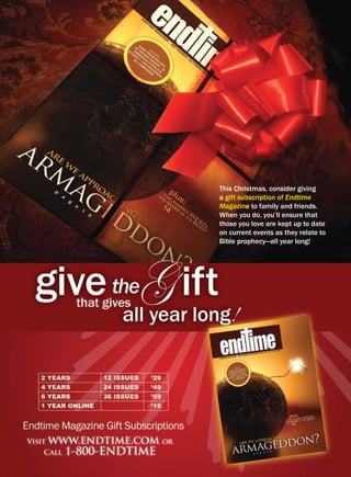 this christmas, consider giving
a gift subscription of Endtime
Magazine to family and friends.
When you do, you’ll ensure that
those you love are kept up to date
on current events as they relate to
bible prophecy—all year long!
 