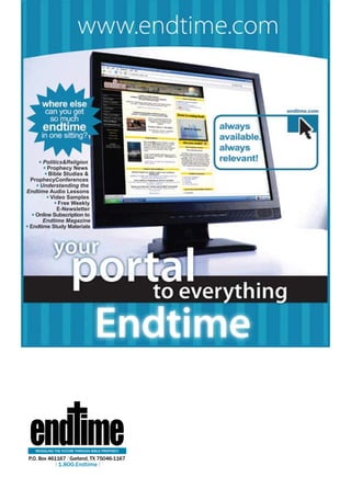 Politics&Religion
        Prophecy News
        Bible Studies &
 ProphecyConferences
     Understanding the
Endtime Audio Lessons
         video Samples
             Free Weekly
            E-Newsletter
   Online Subscription to
      Endtime Magazine
 Endtime Study Materials




 end ime
   reVealinG tHe future tHrouGH bible ProPHecY

P.o. box 461167| Garland, tX 75046-1167
            | 1.800.endtime|
 