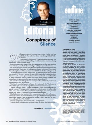 end ime
                                                                                                                m a g a z i n e

                                                                                                                          ediTor-iN-Chief

                                                             IrvinBaxter                                                       Irvin Baxter




                               Editorial
                                                                                                                     ediTorial assisTaNT
                                                    [ editor-in-cHief ]                                                  Ginger Boerkircher
                                                                                                                               researCh
                                                                                                                            Craig Treadwell
                                                                                                                      ParTNer relaTioNs
                                                                                                                             Jana Robbins
                               lairotidE                                                                          CoNfereNCe direCTor
                                                                                                                             Kara McPeak
                                                                                                                                iNTerNeT

                                    Conspiracy of
                                                                                                                              David Novick
                                                                                                                         graPhiC desigN


                                         Silence
                                                                                                                         Joseph E. Romero




                                                                                                        sTaTemeNT of faiTh
                                                                                                        We believe that the Bible is the inspired




       W
                                                                                                        Word of God, that Jesus Christ is the
                       e all know that politicians love to talk. Do they ever love                      Savior of the world, and that He will
                                                                                                        come again to establish a kingdom
                       to talk! That’s what makes the silence so deafening! Nobody’s talk-
                                                                                                        that shall never be destroyed (Daniel
                       ing about it!                                                                    2:44). Those who are born again (John
                          Here we are in the throes of Congressional elections, and you                 3:3–5) will have eternal life and rule as
     can’t get anybody to talk about it! I’m talking about the most important issue facing              kings and priests with Christ forever.
     the nation of America since its birth.                                                             whaT is eNdTime?
        By now perhaps you’ve guessed. But, then again, maybe not. This issue has been                  In 1968, Irvin Baxter Jr. discovered
     avoided like the Asian flu, the Bubonic Plague and Leprosy all rolled into one.                    the United States and other modern
        I’m talking about the fact that every American will be numbered within the next                 nations in the Bible. He also found the
     eighteen months. That’s right. I’m talking about the end of freedom! I’m serious!                  Berlin Wall in the Bible and that one
     We are facing the end of the American way of life! And nobody is talking about it!                 day it was to be torn down, re-uniting
                                                                                                        Germany, and that event would be
        The purpose behind this new law is to give the government the ability to track
                                                                                                        the catalyst to spark an international
     each of us, 24-7. These new national ID cards will be required to board an airplane,               movement called the “New World
     drive a car, hold a job or open a bank account. If you refuse to be numbered, for                  Order.” These things have now come
     all practical purposes, you will cease to exist! All of this is going to happen to you             to pass. Irvin Baxter Jr., a Pentecostal
     within the next eighteen months…and nobody is talking about it!                                    minister, began Endtime Ministries in
        We contacted some of the politicians running for office. “Where do you stand on                 1986 when he wrote A Message For The
     the national ID card?” we inquired.                                                                President, a book explaining the major
                                                                                                        prophecies of the Bible which he had
        “Oh, I don’t think that’s passed yet,” came the evasive reply. Or, “The Senator is              been teaching since 1968. After the fall
     not available right now, but we’d be glad for you to leave a voice message.”                       of the Berlin Wall, prophetic fulfillment
        This one was really classic: “There is no national ID card. And besides, the pro-               accelerated rapidly. The decision was
     gram is voluntary.” We suppose it is voluntary if you don’t want to drive, fly, work a             made to launch Endtime magazine.
     job or have a bank account. But if you have to buy food, pay your house payment,                   The purpose of the magazine is to
     support your family…if you want to exist, then it’s not voluntary.                                 explain the prophecies of the Bible
                                                                                                        and to show that they are now being
        May I ask a disturbing question? How many stump speeches did you hear con-
                                                                                                        fulfilled in intricate detail. Articles
     cerning the national ID card that is being forced upon the American people within                  focus on the soon return of Jesus
     the next few months? I was just wondering, because I didn’t hear one! No inter-                    Christ, the truth of the Bible, and the
     views on Fox, CNN, NPR…NONE!                                                                       need for salvation. Endtime does not
        Why the conspiracy of silence? Now that’s a good question!                                      deal with doctrinal controversies, as
        When is all this coming down? By May 11, 2008, but shhh…don’t tell anybody.                     valid as they may be. This will be left
                                                                                                        to other publications.
                                                                                                        Endtime is published bi-monthly by endtime, inc., 449 kingsbridge
                                                                                                        drive, Garland, tX 75040. Subscription price is $29 for 12 issues.
                                                   irviN baxTer | ediTor-iN-Chief                       © 2006 endtime, inc. all rights reserved. reproduction in whole
                                                                                                        or in part without written permission is prohibited. PoStMaSter:
                                                                                                        Send address changes to endtime, Po box 461167, Garland, tX
                                                                                                        75046-1167. for subscriptions call 24 hrs/day, 7 days/week 1-
                                                                                                        800-endtime. other inquiries call 1-972-530-0100 9:00 a.m. to
                                                                                                        5:00 p.m. (central).




04   endtimemagazine | November & December 2006                                               SubscribeNow| Call 1.800.Endtime| www.endtime.com
 