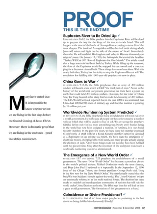 PrOOF
                                        THIS IS THE ENDTIME
                                        Euphrates River to Be Dried Up ü
                                        In revelatIon 16:12, the Bible predicts that the Euphrates River will be dried
                                        up to prepare the way for the kings of the east to invade Israel. This will
                                        happen at the time of the battle of Armageddon according to verse 16 of the
                                        same chapter. The battle of Armageddon will be the final battle during which
                                        Jesus will return and fight on the side of the nation of Israel. Immediately
                                        thereafter He will establish His kingdom and usher in His one-thousand-year
                                        reign of peace. On January 13, 1990, the Indianapolis Star carried the headline
                                        “Turkey Will Cut Off Flow of Euphrates for One Month.” The article stated
                                        that a huge reservoir had been built by Turkey. While filling up the reservoir,
                                        the flow of the Euphrates would be stopped for one month and a concrete
                                        plug for a diversion channel built. These things have now been done. With this
                                        newly built dam, Turkey has the ability to stop the Euphrates River at will. The
                                        conditions for fulfilling this 1,900-year-old prophecy are now in place.

                                        China Goes to War ü
                                        In revelatIon    9:15-16, the Bible prophesies that an army of 200 million
                                        soldiers will launch a war which will kill “the third part of men.” Never in the
                                        history of the world until our present generation has there been a power on




M
                                        earth that could field 200 million soldiers. However, the late ruler of China
              any have stated that      Mao Tse Tung boasted in his diary that he could field an army of 200 million.
                                        The CIA World Factbook reported that in the year 2001 it was estimated that
              it is impossible to       China had 200,866,946 men of military age and that this number is growing
                                        by 10 million per year.
              know whether or not
                                        Worldwide Numbering System Predicted ü
we are living in the last days before   In revelatIon 13, the Bible prophesies that a world dictator will soon rule over
                                        a world government. He will cause all people on the earth to receive a number
the Second Coming of Jesus Christ.      without which they will be unable to buy or sell. We are seeing this prophecy
                                        fulfilled before our eyes in a most astonishing way. Nearly every human being
However, there is dramatic proof that   in the world has now been assigned a number. In America, it is our Social
                                        Security number. In the past few years, we have seen this number extended
we are living in the endtimes—proof     to newborns. A child without a Social Security number cannot be declared
                                        as a dependent on an income tax return. We have seen the emergence of
that defies coincidence.                electronic money, shopping with credit cards, and many people actually urging
                                        the abolition of cash. All of these things could not possibly have been fulfilled
                                        until this present time. Only after the invention of the computer could such a
                                        worldwide numbering system be administered.

                                        The Emergence of a New World Order ü
                                        revelatIon    13:7 and danIel 7:23 prophesy the establishment of a world
                                        government. The term “New World Order” has become a prevalent phrase
                                        in the world’s political culture. Mikhail Gorbachev made the term famous,
                                        and Pope John Paul II referred to it repeatedly. In the September 12, 1990
                                        issue of the Chicago Tribune, our former president George Bush said, “Iraq
                                        is the first test for the New World Order.” He emphatically stated that the
                                        Iraq War was Saddam Hussein against the world. The United Nations’ troops
                                        are continually referred to as the multi-national forces. The decision has been
                                        made to establish an interdependent community of nations that will rule the
                                        world under United Nations authority. The Bible says that this will lead us into
                                        a great world government. The formation of this government is at hand.

                                        Coincidence or Divine Providence? ü
                                        Is It coIncIdental   that all of these major prophecies pertaining to the last
                                        times are being fulfilled simultaneously? Hardly!

                                                                      endtimemagazine | November & December 2006       05
 