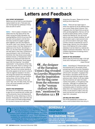 d        e         p   a   r   t     m     e       n       t       s

                               Letters and Feedback
holy sPiriT wiThdrawN?                                                              doing them for years. Please let me know
Seems you do not hold to a pre-tribulation                                          what you think about this.
rapture belief (nor do I). That said, how
can the Holy Spirit be withdrawn if Chris-                                          rePly | There are two major ways in
tians are still on earth?                                                           which the national ID will be different than
                                          —Jo                                       your current Texas driver’s license. First,
                                                                                    it appears from the Real ID Act as well as
rePly  | I find no place in Scripture that                                          other pending legislation, that you will not
states that the Holy Spirit will be with-                                           be able to board planes, trains, or buses
drawn during the Great Tribulation. By                                              without the National ID. You will not be
reading Matthew 24:22-31 we know that                                               able to enter any Federal building. You will
the elect will be present until the time                                            not be able to open a bank account and
that Jesus sends his angels to gather                                               you will not be able to hold a job. Today,
them together unto Him (the Rapture).                                               a driver’s license is required for none of
The terms “elect” and “election” are used                                           these things. Second, one of the stipula-
numerous times in the New Testament in                                              tions of the National ID is that a state’s
reference to the Church. According to 1                                             database must be linked to a national da-
Peter 1:2, the elect have the operation of                                          tabase of personal information. This is not
the Holy Spirit in their lives. Furthermore,                                        a federal requirement of existing driver’s
Jesus promised in John 14:16 that the                                               licenses in Texas.
Comforter (the Holy Ghost) would abide in
believers forever. 2 Thessalonians 2:6-8                                            reigN of The aNTiChrisT
speaks of an entity that holds back the                                             Where does the Anitchirst reign in the last
revealing of the Antichrist. Some people                                            three and a half years of the tribulation?
teach that the thing that “now letteth                                                                          —Jason Fennell



                                                    “
(restraineth)” is the presence of the Holy
Spirit in the world. There is nothing in this          ...the designer              rePly  | According to 2 Thessalonians 2:4,
passage that supports such an interpre-
tation. The clue to the correct identity of
                                                    of the European                 the Antichrist sits in the temple of God,
                                                                                    proclaiming himself to be God. Revelation
this entity appears to be found in verse 6,     Union’s flag revealed               11 makes clear that a 3rd Jewish temple
“that he might be revealed in his time.”                                            will be built in Jerusalem. It appears that
The thing that restrains the revealing of       to Lourdes Magazine                 this temple in Jerusalem will be the one
the Antichrist is God’s very own timeline.
Just as Jesus, the true Christ, was not
                                                 that his inspiration               from which the Antichrist makes his blas-
                                                                                    phemous claim. Daniel 11:45 also states
revealed until “the fulness of time was            for the flag came                that the Antichrist will “plant the taber-
come” (Gal. 4:4), the false christ, the man                                         nacles of his palace...in the glorious holy
of sin, will not be revealed until God’s          from the reference                mountain.” Although it is possible that
timeline dictates it.
                                                     to the “woman                  the Antichrist will only use Jerusalem as
                                                                                    a temporary place of rulership, it seems
whaT’s The differeNCe?                              clothed with the                likely that in his masquerade as the real
For those of us in Texas who already have                                           Christ, he will choose to reign in the very
to give out our social security number and       sun.” mentioned in                 same city that the Lord Jesus Christ will



                                                                       ”
our thumb prints, how is the National ID
different for us than obtaining our driver’s
                                                  Revelation 12:1                   reign from—Jerusalem.

license? Personally, I don’t want this new                                          200 millioN maN army
ID, but I have to do these things already                                           One of the prophecies in scripture con-
for my driver’s license and have been                                               cerns a two-hundred-million-man army. In



        ue to Irvin Baxter’s limited schedule, Endtime          sChedule a
         is offering members of its PrOPHECy TEAM
              for local prophecy conferences. All team
                                                                ProPheCy
     members work closely with Irvin Baxter and have            CoNfereNCe wiTh
       studied his material for years. Each minister is
       available for conferences throughout the year,           The eNdTime Team
         presenting the very best and latest prophecy           Call kara or viCkie aT 1-800-eNdTime
              news and commentary from Irvin Baxter.            for deTails or email kara@eNdTime.Com,
                                                                viCkie@eNdTime.Com.

06   endtimemagazine | November & December 2006                             SubscribeNow| Call 1.800.Endtime| www.endtime.com
 