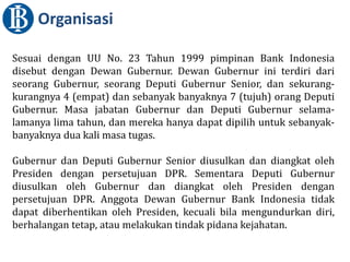 Sesuai dengan UU No. 23 Tahun 1999 pimpinan Bank Indonesia
disebut dengan Dewan Gubernur. Dewan Gubernur ini terdiri dari
seorang Gubernur, seorang Deputi Gubernur Senior, dan sekurang-
kurangnya 4 (empat) dan sebanyak banyaknya 7 (tujuh) orang Deputi
Gubernur. Masa jabatan Gubernur dan Deputi Gubernur selama-
lamanya lima tahun, dan mereka hanya dapat dipilih untuk sebanyak-
banyaknya dua kali masa tugas.
Gubernur dan Deputi Gubernur Senior diusulkan dan diangkat oleh
Presiden dengan persetujuan DPR. Sementara Deputi Gubernur
diusulkan oleh Gubernur dan diangkat oleh Presiden dengan
persetujuan DPR. Anggota Dewan Gubernur Bank Indonesia tidak
dapat diberhentikan oleh Presiden, kecuali bila mengundurkan diri,
berhalangan tetap, atau melakukan tindak pidana kejahatan.
Organisasi
 