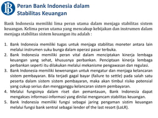 Peran Bank Indonesia dalam
Stabilitas Keuangan
Bank Indonesia memiliki lima peran utama dalam menjaga stabilitas sistem
keuangan. Kelima peran utama yang mencakup kebijakan dan instrumen dalam
menjaga stabilitas sistem keuangan itu adalah :
1. Bank Indonesia memiliki tugas untuk menjaga stabilitas moneter antara lain
melalui instrumen suku bunga dalam operasi pasar terbuka.
2. Bank Indonesia memiliki peran vital dalam menciptakan kinerja lembaga
keuangan yang sehat, khususnya perbankan. Penciptaan kinerja lembaga
perbankan seperti itu dilakukan melalui mekanisme pengawasan dan regulasi.
3. Bank Indonesia memiliki kewenangan untuk mengatur dan menjaga kelancaran
sistem pembayaran. Bila terjadi gagal bayar (failure to settle) pada salah satu
peserta dalam sistem sistem pembayaran, maka akan timbul risiko potensial
yang cukup serius dan mengganggu kelancaran sistem pembayaran.
4. Melalui fungsinya dalam riset dan pemantauan, Bank Indonesia dapat
mengakses informasi-informasi yang dinilai mengancam stabilitas keuangan.
5. Bank Indonesia memiliki fungsi sebagai jaring pengaman sistim keuangan
melalui fungsi bank sentral sebagai lender of the last resort (LoLR).
 