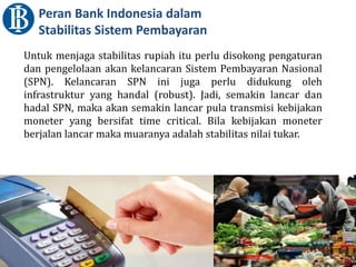 Peran Bank Indonesia dalam
Stabilitas Sistem Pembayaran
Untuk menjaga stabilitas rupiah itu perlu disokong pengaturan
dan pengelolaan akan kelancaran Sistem Pembayaran Nasional
(SPN). Kelancaran SPN ini juga perlu didukung oleh
infrastruktur yang handal (robust). Jadi, semakin lancar dan
hadal SPN, maka akan semakin lancar pula transmisi kebijakan
moneter yang bersifat time critical. Bila kebijakan moneter
berjalan lancar maka muaranya adalah stabilitas nilai tukar.
 