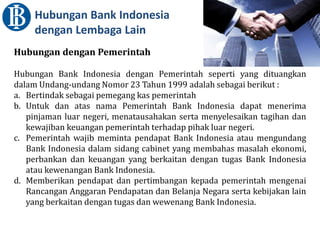 Hubungan Bank Indonesia
dengan Lembaga Lain
Hubungan dengan Pemerintah
Hubungan Bank Indonesia dengan Pemerintah seperti yang dituangkan
dalam Undang-undang Nomor 23 Tahun 1999 adalah sebagai berikut :
a. Bertindak sebagai pemegang kas pemerintah
b. Untuk dan atas nama Pemerintah Bank Indonesia dapat menerima
pinjaman luar negeri, menatausahakan serta menyelesaikan tagihan dan
kewajiban keuangan pemerintah terhadap pihak luar negeri.
c. Pemerintah wajib meminta pendapat Bank Indonesia atau mengundang
Bank Indonesia dalam sidang cabinet yang membahas masalah ekonomi,
perbankan dan keuangan yang berkaitan dengan tugas Bank Indonesia
atau kewenangan Bank Indonesia.
d. Memberikan pendapat dan pertimbangan kepada pemerintah mengenai
Rancangan Anggaran Pendapatan dan Belanja Negara serta kebijakan lain
yang berkaitan dengan tugas dan wewenang Bank Indonesia.
 