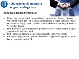 Hubungan Bank Indonesia
dengan Lembaga Lain
Hubungan dengan Pemerintah
e. Dalam hal pemerintah menerbitkan surat-sirat hutang Negara ,
Pemerintah wajib terlebih dahulu berkonsultasi dengan Bank Indonesia
dan Pemerintah juga wajib terlebih dahulu berkonsultasi dengan Dewan
Perwakilan Rakyat.
f. Bank Indonesia dapat membantu penerbitan surat-surat hutang Negara
yang diterbitkan Pemerintah.
g. Bank Indonesia dilarang memberikan kredit kepada Pemerintah.
h. Hubungan dengan kantor Menteri Sekretaris Negara untuk pemuatan PBI
dalam Lembaran Negara RI.
 