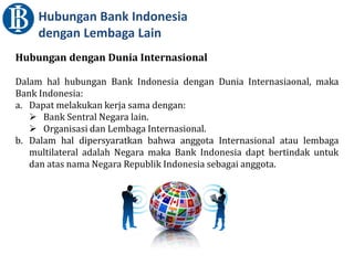 Hubungan Bank Indonesia
dengan Lembaga Lain
Hubungan dengan Dunia Internasional
Dalam hal hubungan Bank Indonesia dengan Dunia Internasiaonal, maka
Bank Indonesia:
a. Dapat melakukan kerja sama dengan:
 Bank Sentral Negara lain.
 Organisasi dan Lembaga Internasional.
b. Dalam hal dipersyaratkan bahwa anggota Internasional atau lembaga
multilateral adalah Negara maka Bank Indonesia dapt bertindak untuk
dan atas nama Negara Republik Indonesia sebagai anggota.
 