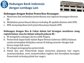 Hubungan Bank Indonesia
dengan Lembaga Lain
Hubungan dengan Badan Pemeriksa Keuangan
a. Menerima dan melakukan pemeriksaan atas laporan keuangan tahunan
BI.
b. Melakukan pemeriksaan khusus terhadap BI apabila diminta oleh DPR.
c. BPK menyampaikan hasil pemeriksaannya kepada DPR.
Hubungan dengan Bea & Cukai dalam hal larangan membawa uang
rupiah keluar atau ke dalam wilayah pabean RI :
a. BI mengelola cadangan devisa milik Negara.
b. Pemerintah dapat hadir dalam Rapat Dewan Gubernur (RDG) bulanan
untuk menetapkan kebijakan umum di bidang moneter dengan hak
bicara tanpa hak suara.
c. BI sebagai pemegang kas pemerintah.
d. Untuk dan atas Pemerintah dapat menerima pinjaman luar negeri,
menatausahakan, serta menyelesaikan tagihan dan kewajiban keuangan
Pemerintah terhadap pihak luar negeri.
 