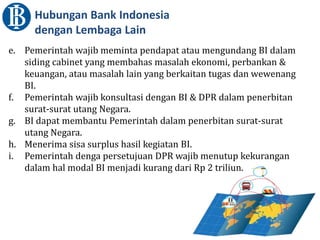 Hubungan Bank Indonesia
dengan Lembaga Lain
e. Pemerintah wajib meminta pendapat atau mengundang BI dalam
siding cabinet yang membahas masalah ekonomi, perbankan &
keuangan, atau masalah lain yang berkaitan tugas dan wewenang
BI.
f. Pemerintah wajib konsultasi dengan BI & DPR dalam penerbitan
surat-surat utang Negara.
g. BI dapat membantu Pemerintah dalam penerbitan surat-surat
utang Negara.
h. Menerima sisa surplus hasil kegiatan BI.
i. Pemerintah denga persetujuan DPR wajib menutup kekurangan
dalam hal modal BI menjadi kurang dari Rp 2 triliun.
 