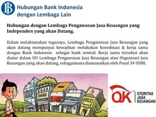 Hubungan Bank Indonesia
dengan Lembaga Lain
Hubungan dengan Lembaga Pengawasan Jasa Keuangan yang
Independen yang akan Datang.
Dalam melaksanakan tugasnya, Lembaga Pengawasan Jasa Keuangan yang
akan datang mempunyai kewajiban melakukan koordinasi & kerja sama
dengan Bank Indonesia sebagai bank sentral. Kerja sama tersebut akan
diatur dalam UU Lembaga Pengawasan Jasa Keuangan atau Organisasi Jasa
Keuangan yang akan datang, sebagaimana diamanatkan oleh Pasal 34 UUBI.
 