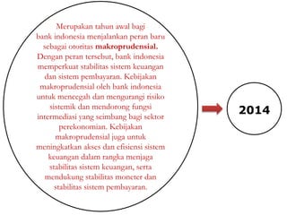 Merupakan tahun awal bagi
bank indonesia menjalankan peran baru
sebagai otoritas makroprudensial.
Dengan peran tersebut, bank indonesia
memperkuat stabilitas sistem keuangan
dan sistem pembayaran. Kebijakan
makroprudensial oleh bank indonesia
untuk mencegah dan mengurangi risiko
sistemik dan mendorong fungsi
intermediasi yang seimbang bagi sektor
perekonomian. Kebijakan
makroprudensial juga untuk
meningkatkan akses dan efisiensi sistem
keuangan dalam rangka menjaga
stabilitas sistem keuangan, serta
mendukung stabilitas moneter dan
stabilitas sistem pembayaran.
2014
 